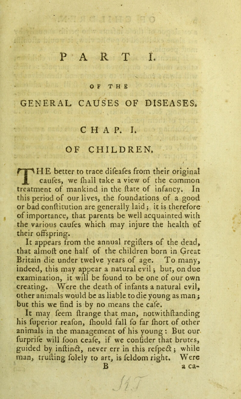 OF THE GENERAL CAUSES OF DISEASES. CHAP. I. OF CHILDREN. I The better to trace difeafes from their original caufes, we fhall take a view of the common treatment of mankind in the ftate of infancy. In this period of our lives, the foundations of a good or bad conftitution are generally laid j it is therefore of importance, that parents be well acquainted with the various caufes which may injure the health of their offspring. It appears from the annual regifters of the dead, that almoft one half of the children born in Great Britain die under twelve years of age. To many, indeed, this may appear a natural evil; but, on due examination, it will be found to be one of our own creating. Were the death of infants a natural evil, other animals would be as liable to die young as man i but this we find is by no means the cafe. It may feem ftrange that man, notwithftanding his fuperior reafon, fhould fall fo far fliort of other animals in the management of his young : But our furprife will foon ceafe, if we confider that brutes, guided by inftind, never err in this refpeflj while man, trufting folely to art, is feldom right. Were B a ca-
