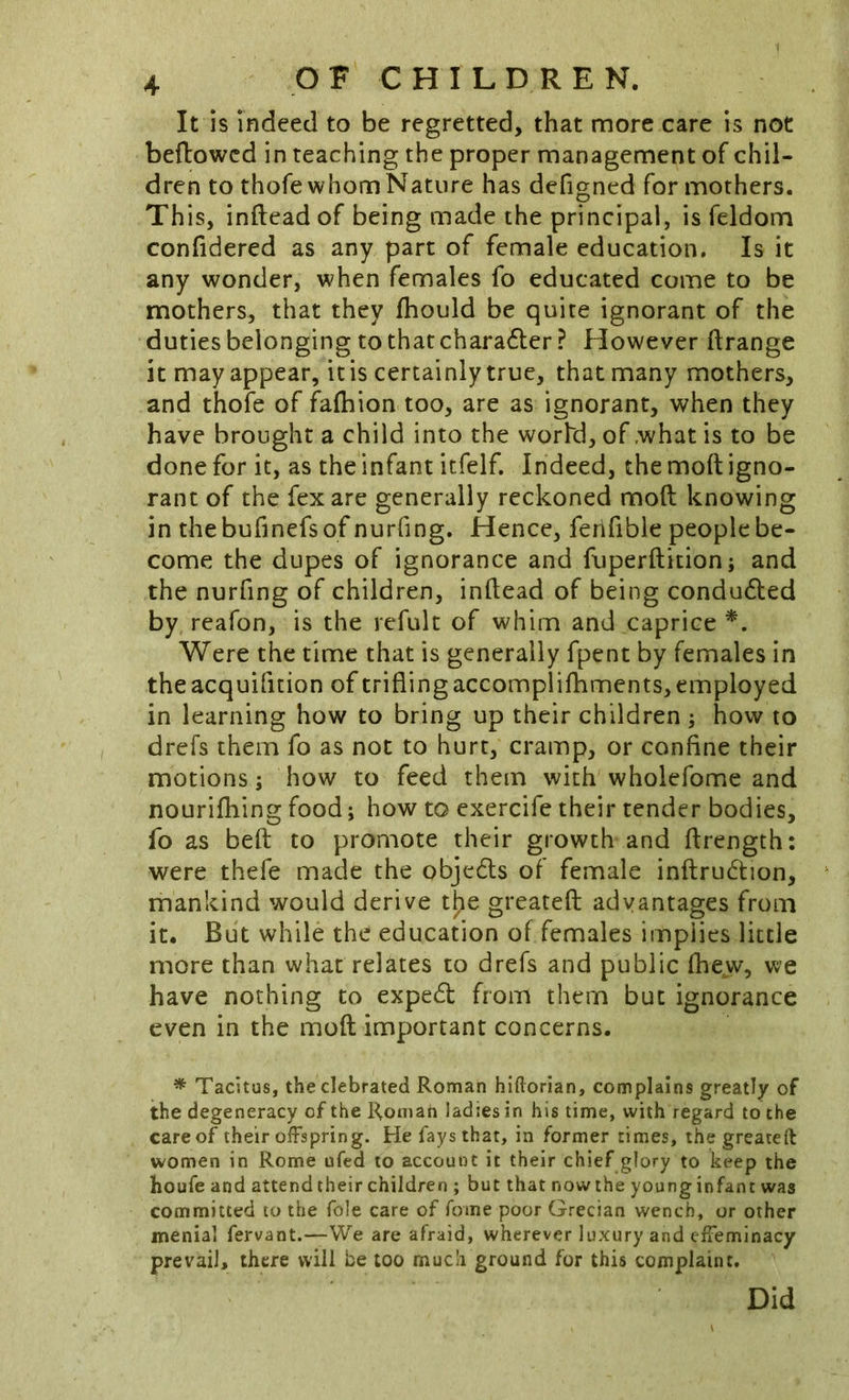 It is Indeed to be regretted, that more care is not bellowed in reaching the proper management of chil- dren to thofe whom Nature has defigned for mothers. Th is, inftead of being made the principal, is feldom confidered as any part of female education. Is it any wonder, when females fo educated come to be mothers, that they fhould be quite ignorant of the duties belonging to that charadler ? However ftrange it may appear, it is certainly true, that many mothers, and thofe of fafhion too, are as ignorant, when they have brought a child into the world, of .what is to be done for it, as the infant itfelf. Indeed, the moft igno- rant of the fex are generally reckoned moft knowing in thebufinefsof nurfing. Hence, fertfible people be- come the dupes of ignorance and fuperftition; and the nurfing of children, inftead of being condudled by reafon, is the refult of whim and caprice Were the time that is generally fpent by females in theacquifition of trifling accomplifhments, employed in learning how to bring up their children ; how to drefs them fo as not to hurt, cramp, or confine their motions; how to feed them with wholefome and nourifhing food; how to exercife their tender bodies, fo as belt to promote their growth and ftrength: were thefe made the objeds of female inftrudtion, mankind would derive tl;ie greateft advantages from it. But while the education of females implies little more than what relates to drefs and public fhew, we have nothing to expedl from them but ignorance even in the moft important concerns. ^ Tacitus, theclebrated Roman hiftorian, complains greatly of the degeneracy of the Romah ladies in his time, with regard to the care of their offspring. He fays that, in former times, the greateft women in Rome ufed to account it their chief glory to keep the houfe and attend their children ; but that now the young infant was committed to the foie care of fome poor Grecian wench, or other menial fervant.—We are afraid, wherever luxury and effeminacy prevail, there will be too much ground for this complaint. Did