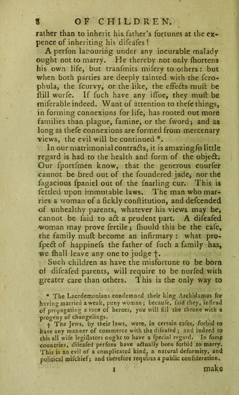 rather than to inherit his father’s fortunes at the ex* pence of inheriting his difeafes! A perfon labouring under any incurable malady ought not to marry. He thereby not only lliortens his own life, but tranfmits mifery to others: but when both parties are deeply tainted with the fcro- phula, the fcurvy, or the like, the effects muft be ftiil worfe. If fuch have any iffue, they muft be miferable indeed. Want of attention to thefe'things, in forming connexions for life, has rooted out more families than plague, famine, or the fword*, and as long as thefe connexions are formed from mercenary views, the evil will be continued In our matrimonial contracts, it is amazingfo little regard is had to the health and form of the objedt. Our fportfmen know, that the generous courfer cannot be bred out of the foundered jade, nor the fagacious fpaniel out of the fnarling cur. This is fettled upon immutable laws. The man who mar- ries a woman of a fickly conftitution, and defcended of unhealthy parents, whatever his views may be, cannot be faid to adt a prudent part. A difeafed woman may prove fertile j fhould this be the cafe, the family muft become an infirmary : what pro^ fpedl of happinefs the father of fuch a family has, we (hall leave any one to judge f. • Such children as have the misfortune to be born of difeafed parents, will require to be nurfed with greater care than others. This is the only way to * The Lacedemonians condemned their king Archidamus for having married a weak, puny wpman; becaufe, faid they, inftead of propagating a race of heroes, you will ilil the throne with a progeny of changelings. The Jews, by their laws, were, in certain cafes, forbid to have any manner of commerce with the difeafed ; and indeed to this all wife legiflators ought to have a fpecial regard. In fomp countries, difeafed perfons have aftually been forbid to marry. This is an evil of a complicated kind, a natural deformity, and political mifehief; and therefore requires a public confideration. I make