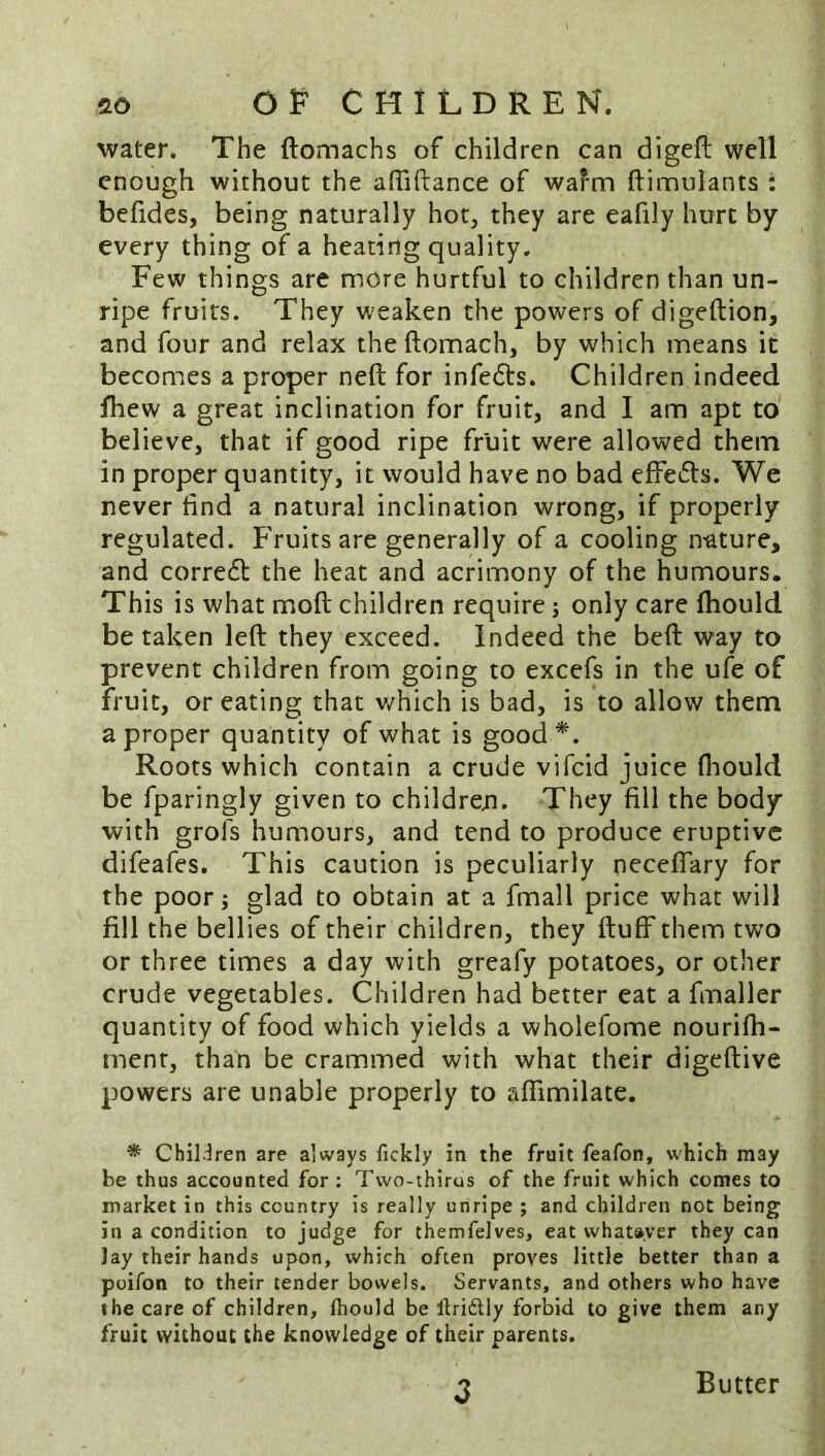 water. The ftomachs of children can digeft well enough without the afTiftance of wafm ftimulants : befides, being naturally hot^ they are eafily hurt by every thing of a heating quality. Few things are more hurtful to children than un- ripe fruits. They weaken the powers of digeftion, and four and relax the ftomach, by which means it becomes a proper neft for infe6ts. Children indeed fhew a great inclination for fruit, and I am apt to believe, that if good ripe fruit were allowed them in proper quantity, it would have no bad effe6ts. We never find a natural inclination wrong, if properly regulated. Fruits are generally of a cooling nature, and corredl the heat and acrimony of the humours. This is what moft children require; only care fhould betaken left they exceed. Indeed the beft way to prevent children from going to excefs in the ufe of fruit, or eating that v/hich is bad, is to allow them a proper quantity of what is good*. Roots which contain a crude vifeid juice fhould be fparingly given to children. They fill the body with grofs humours, and tend to produce eruptive difeafes. This caution is peculiarly neceflary for the poor 5 glad to obtain at a fmall price what will fill the bellies of their children, they ftuff them two or three times a day with greafy potatoes, or other crude vegetables. Children had better eat a fmaller quantity of food which yields a wholefome nourifh- ment, than be crammed with what their digeftive powers are unable properly to aflimilate. * Chil.:lren are always fickly in the fruit feafon, which may be thus accounted for: Two-thirus of the fruit which comes to market in this country is really unripe ; and children not being in a condition to judge for themfelves, eat whatever they can Jay their hands upon, which often proves little better than a poifon to their tender bowels. Servants, and others who have the care of children, Ihould be Ibidlly forbid to give them any fruit without the knowledge of their parents. Butter