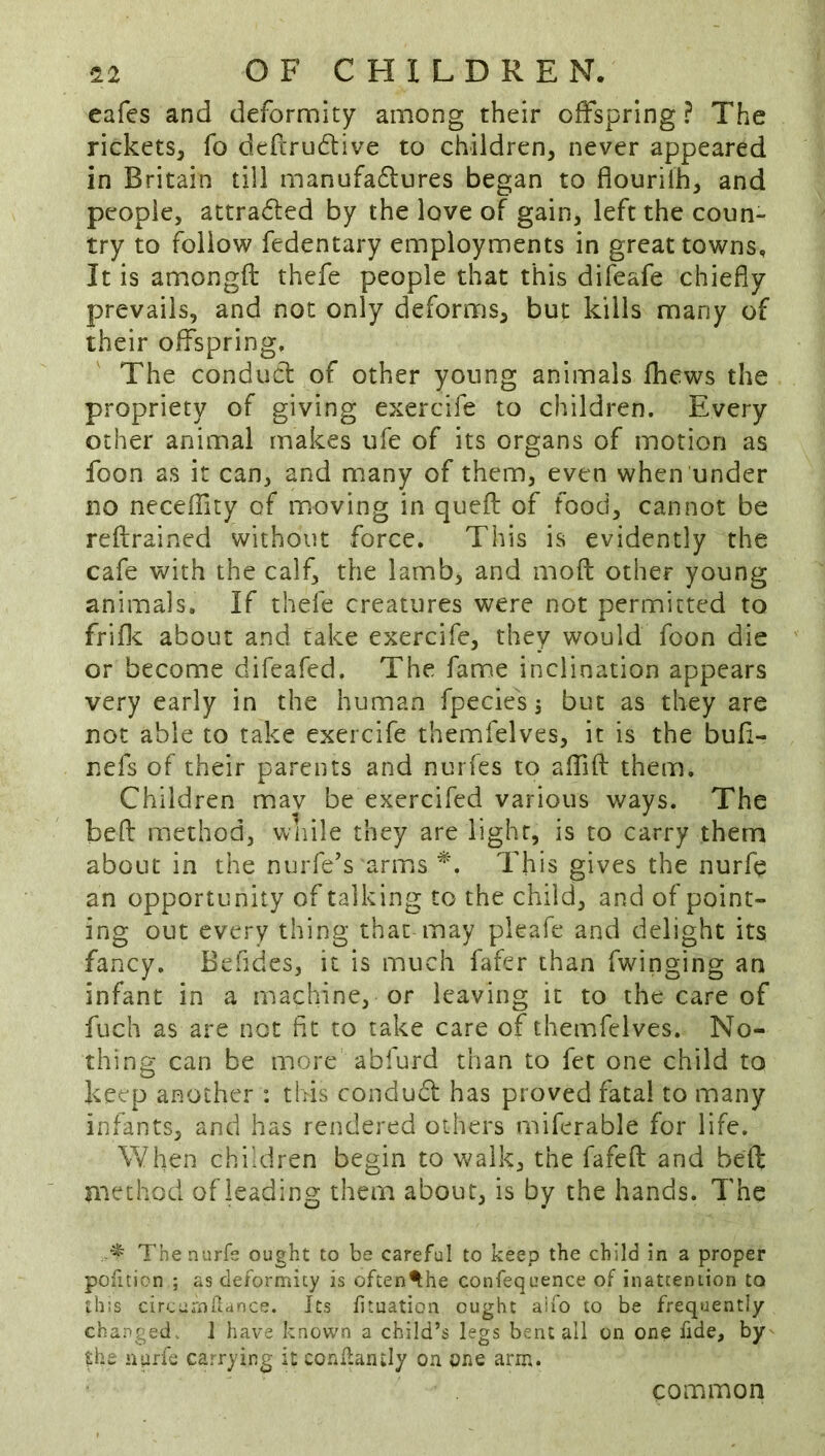 cafes and deformity among their offspring ? The rickets, fo defcru6live to children, never appeared in Britain till manufa6lures began to flourifh, and people, attraded by the love of gain, left the coun- try to follow fedentary employments in great towns. It is amongft thefe people that this difeafe chiefly prevails, and not only deforms, but kills many of their offspring. The conduct of other young animals fhcws the propriety of giving exercife to children. Every other animal makes ufe of its organs of motion as foon as it can, and many of them, even when under no neceffity of moving in quefl of food, cannot be reflrained without force. This is evidently the cafe with the calf, the lamb, and mofl other young animals. If thefe creatures were not permitted to friflc about and take exercife, they would foon die or become difeafed. The fame inclination appears very early in the human fpecies j but as they are not able to take exercife themfelves, it is the bufi- nefs of their parents and nurfes to affifl: them. Children mav be exercifed various ways. The befl: method, wnile they are light, is to carry them about in the nurfe’s arms This gives the nurfe an opportunity of talking to the child, and of point- ing out every thing that may pleafe and delight its fancy, Befides, it is much fafer than Twinging an infant in a machine, or leaving it to the care of fuch as are not fit to take care of themfelves. No- thing can be more abfurd than to fet one child to keep another : this condudl has proved fatal to many infants, and has rendered others miferable for life. When children begin to walk, the fafefl: and bell method of leading them about, is by the hands. The , ■* The nurfe ought to be careful to keep the child in a proper pofition ; as deformity is often^he confequence of inattention to this cireurnhance. Its htuation ought aiio to be frequently changed.. 1 have known a child’s legs bent all on one fide, by f;he iiarfe carrying it conllantly on one arm. common