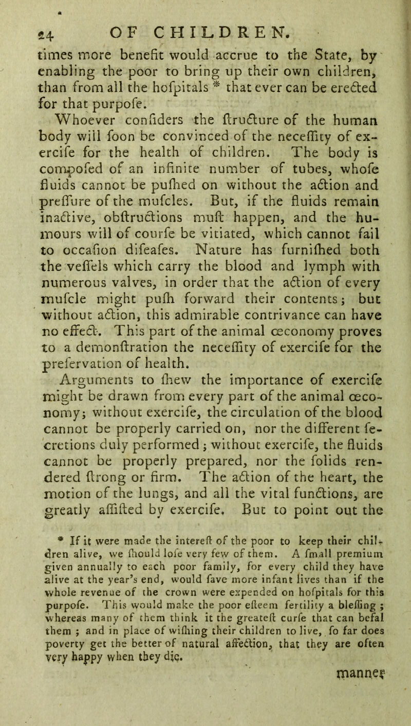 times more benefit would accrue to the State, by' enabling the poor to bring up their own children, than from all the hofpitals ^ that ever can be ereded for that purpofe. Whoever confiders the ftrudure of the human body will foon be convinced of the neceflity of ex- ercife for the health of children. The body is compofed of an infinite number of tubes, whofe fluids cannot be pufhed on without the adion and prefiure of the mufcles. But, if the fluids remain inadive, obftrudions mufl; happen, and the hu- mours will of courfe be vitiated, which cannot fail to occafion difeafes. Nature has furnifhed both the veflels which carry the blood and lymph with numerous valves, in order that the adion of every mufcle might pufli forward their contents; but without adion, this admirable contrivance can have no effed. This part of the animal ceconomy proves to a demonftration the necefTity of exercife for the prefervation of health. Arguments to fliew the importance of exercife might be drawn from every part of the animal oeco- nomy; without exercife, the circulation of the blood cannot be properly carried on, nor the different fe- cretions duly performed; without exercife, the fluids cannot be properly prepared, nor the folids ren- dered flrong or firm. The adion of the heart, the motion of the lungs, and all the vital fundions, are greatly aflifted by exercife. But to point out the * If it were made the interefl: of the poor to keep their chili^ ^ren alive, we fiiould lofe very few of them. A fmall premium given annually to each poor family, for every child they have alive at the year’s end, would fave more infant lives than if the whole revenue of the crown were expended on hofpitals for this purpofe. This would make the poor efteem fertility a bleffing ; whereas many of them think it the greatefl: curfe that can befal them ; and in place of wifiiing their children to live, fo far does poverty get the better of natural affection, that they are often very happy when they djc. manner