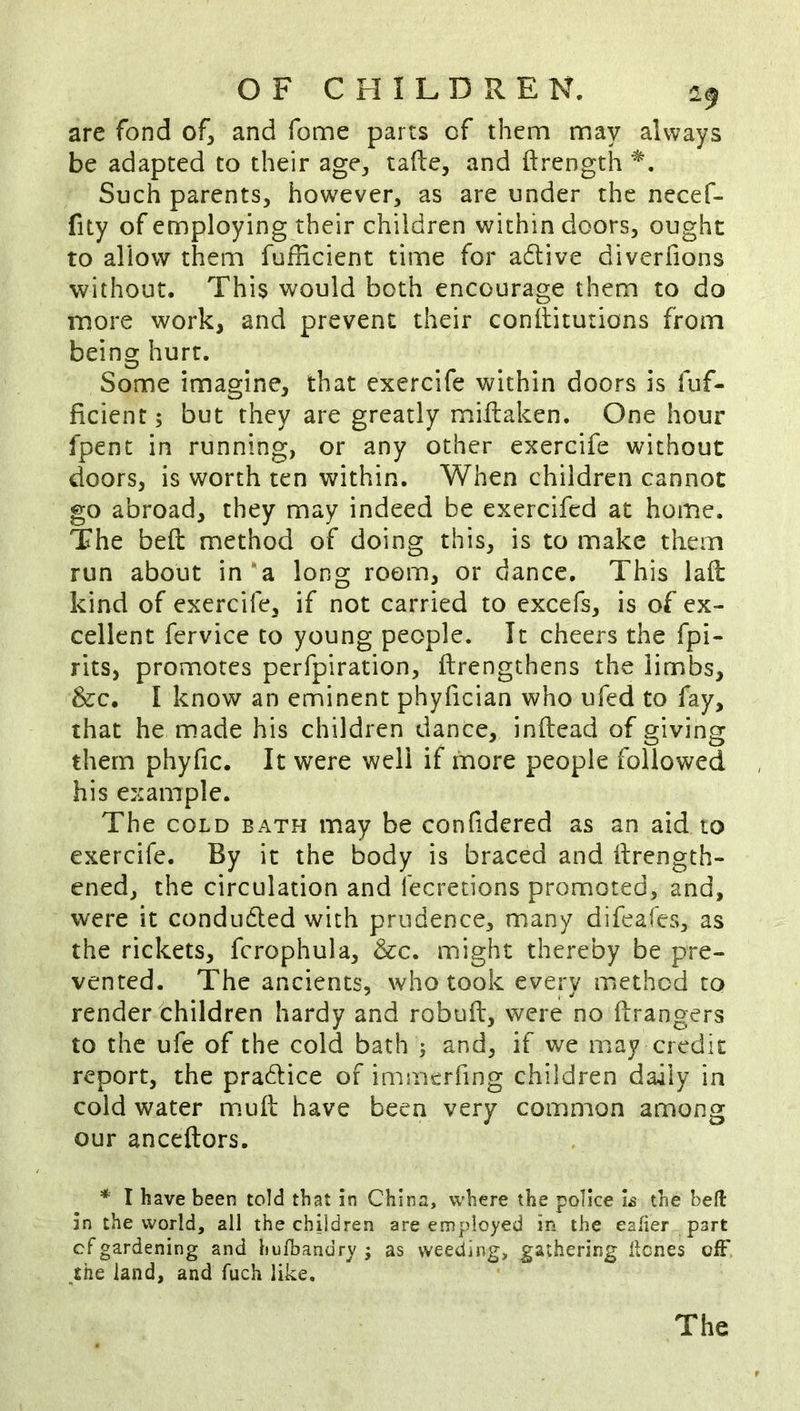 are fond of, and fome parts of them may always be adapted to their age, tafte, and ftrength Such parents, however, as are under the necef- fity of employing their children within doors, ought to allow them fufficient time for a6tive divcrfions without. This would both encourage them to do more work, and prevent their conllitutions from being hurt. Some imagine, that exercife within doors is fuf- ficient ; but they are greatly miilaken. One hour fpent in running, or any other exercife without doors, is worth ten within. When children cannot go abroad, they may indeed be exercifed at home. The beft method of doing this, is to make them run about in*a long room, or dance. This laft: kind of exercife, if not carried to excefs, is of ex- cellent fervice to young people. It cheers the fpi- rits, promotes perfpiration, ftrengthens the limbs, &c. I know an eminent phyfician who ufed to fay, that he made his children dance, inftead of giving them phyfic. It were well if more people followed his example. The COLD BATH may be confidered as an aid to exercife. By it the body is braced and ftrength- ened, the circulation and fecretions promoted, and, were it condudled with prudence, many difeafes, as the rickets, fcrophula, &c. might thereby be pre- vented. The ancients, who took every method to render children hardy and robufl, were no ftrangers to the ufe of the cold bath ; and, if we may credit report, the pradice of immerfing children daily in cold water mmft have been very common among our anceftors. * I have been told that in China, where the police b the bell in the world, all the children are employed in the eaher part cf gardening and hulbandry j as weeding, gathering ilcnes ofF the land, and fuch like. The