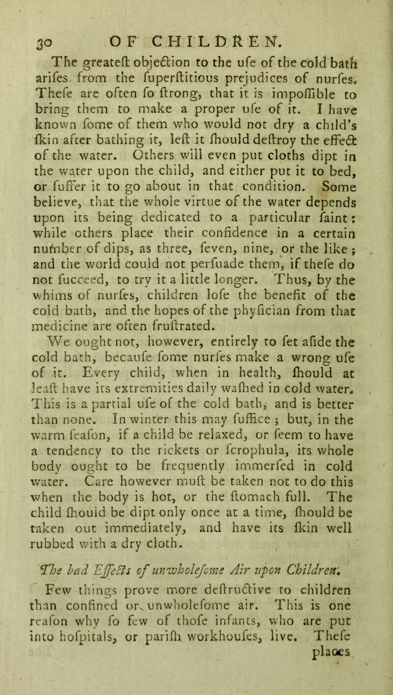 The greateft objedlion to the ufe of the cold bath arifes from the fuperftitioos prejudices of nurfes. Thefe are often fo ftrong, that it is impoffible to bring them to make a proper ufe of it. I have known fome of them who would not dry a child’s fl^in after bathing it, left it ftiould deftroy the effedt of the water. Others will even put cloths dipt in the winter upon the child, and either put it to bed, or fuffer it to go about in that condition. Some believe, that the whole virtue of the water depends upon its being dedicated to a particular faint : while others place their confidence in a certain number of dips, as three, feven, nine, or the like ; and the world could not perfuade them, if thefe do not fucceed, to try it a little longer. Thus, by the whims of nurfes, children lofe the benefit of the cold bath, and the hopes of the phyfician from that medicine are often fruftrated. We ought not, however, entirely to fet afide the cold bath, becaufe fome nurfes make a wrong ufe of it. Every child, when in health, ftiould at leaft have its extremities daily waflied in cold water. This is a partial ufe of the cold bath, and is better than none. In winter this may fuffice ; but, in the warm feafon, if a child be relaxed, or feem to have a tendency to the rickets or fcrophula, its whole body ought to be frequently immerfed in cold water. Care however muft be taken not to do this when the body is hot, or the ftomach full. The child fhouid be dipt only once at a time, ftiould be taken out immediately, and have its fldn well rubbed wdth a dry cloth. The had Effehls of unwhdejeme Air upon Children. Few things prove more deftrudtive to children than confined or^ unwholefome air. This is one reafon why fo few of thofe infants, who are put into hofpitals, or parifti workhoufes, live. Thefe places