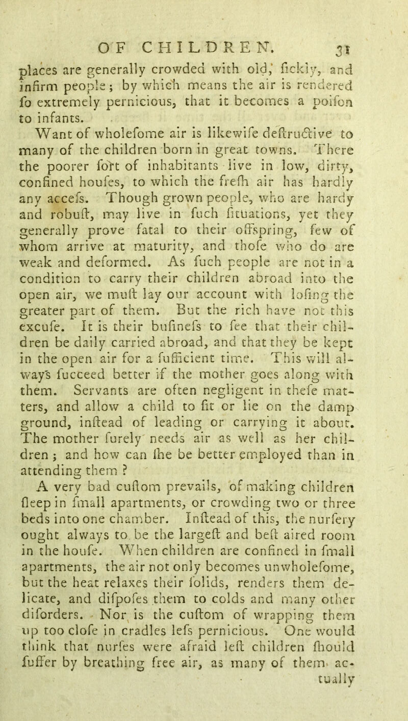 places are generally crowded with old, fickly, and infirm people; by which means the air is rendered fo extremely pernicious^ that it becomes a poifon to infants. Want of wholefome air is likewife defi;ru6live to many of the children born in great towns. There the poorer fo>t of inhabitants live in low, dirty, confined houfes, to which the frefli air has hardly any accefs. Though grown people, who are hardy and robufi, may live in fuch fuuations, yet they generally prove fatal to their offspring, few of whom arrive at maturity, and thofe who do are weak and deformed. As fuch people are not in a condition to carry their children abroad into the open air, we muff lay our account with lofing the greater part of them.. But the rich have not this Gxcufe. It is their bufinefs to fee that their chiL dren be daily carried abroad, and that they be kept in the open air for a fufifcient time. This will al- ways fucceed better if the mother goes along with them. Servants are often negligent in thefe mat- ters, and allow a child to fit or lie on the damp ground, inftead of leading or carrying it about. The mother furely needs air as well as her chil- dren ; and how can Ihe be better employed than in attending them ? A very bad cufiom prevails, of making children fleep in fmall apartments, or crowding two or three beds into one chamber. Inflead of this, the nuiTery ought alv^ays to, be the largefi and bed aired room in the houfe. When children are confined in fmali apartments, the air not only becomes unwholefome, but the heat relaxes their iolids, renders them de- licate, and difpofes them to colds and many other diforders. Nor is the cufiom of wrapping them up too clofe in cradles iefs pernicious. One would think that nurfes w^ere afraid left children fliould fuffer by breathing free air, as many of them ac- tually