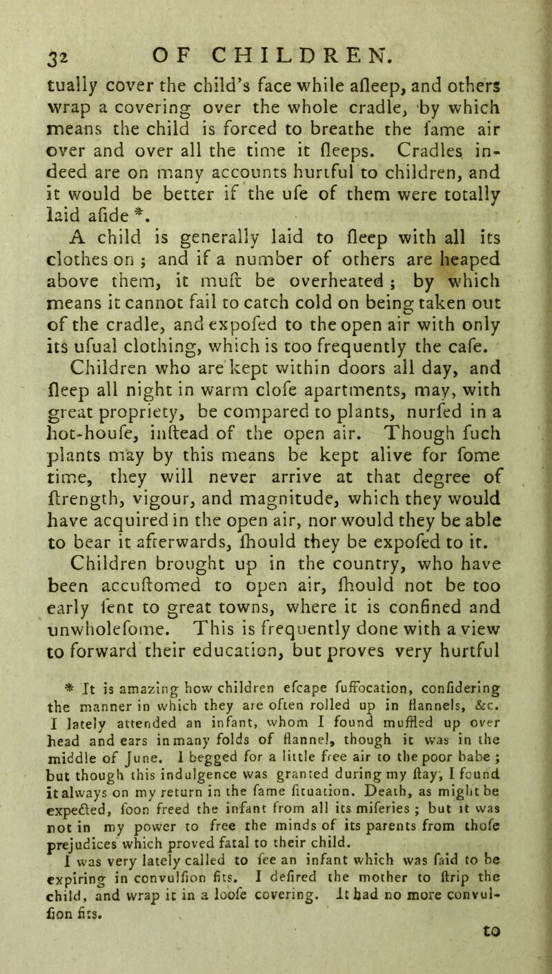 tualiy cover the child's face while afleep, and others wrap a covering over the whole cradle^ by which means the child is forced to breathe the fame air over and over all the time it flceps. Cradles in- deed are on many accounts hurtful to children, and it would be better if the ufe of them were totally laid afide A child is generally laid to fleep with all its clothes on ; and if a number of others are heaped above them, it muft be overheated ; by which means it cannot fail to catch cold on being taken out of the cradle, andexpofed to the open air with only its ufual clothing, which is too frequently the cafe. Children who are kept within doors all day, and deep all night in warm clofe apartments, may, with great propriety, be compared to plants, nurfed in a hot-houfe, inftead of the open air. Though fiich plants may by this means be kept alive for fome time, they will never arrive at that degree of flrength, vigour, and magnitude, which they would have acquired in the open air, nor would they be able to bear it afterwards, Ihould they be expofed to it. Children brought up in the country, who have been accuftomed to open air, fhould not be too early fent to great towns, where it is confined and unwholefome. This is frequently done with a view to forward their education, but proves very hurtful * It is amazing how children efcape fuftocation, confiderlng the manner in which they are often rolled up in Hannels, &c. I lately attended an infant, whom I found muffled up over head and ears in many folds of flannel, though it was in the middle of June. 1 begged for a little free air to the poor babe ; but though this indulgence was granted during my flay, I feund it always on my return in the fame fuuation. Death, as might be expetfled, foon freed the infant from all its miferies ; but it was not in my power to free the minds of its parents from thofe prejudices which proved fatal to their child. 1 was very lately called to fee an infant which was faid to be expiring in convulfion fits. I defired the mother to flrip the child, and wrap it in a ioofe covering. It bad no more convul- fion fits. to