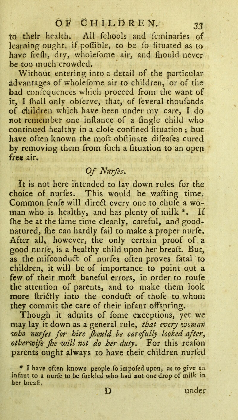 to their health. All fchools and fcminarics of learning ought, if poffible, to be fo fituated as to have frefh, dry, wholefome air, and (hould never be too much crowded. Without entering into a detail of the particular advantages of wholefome air to children, or of the bad confequences which proceed from the want of it, I fhall only obferve, that, of feveral thoufands of children which have been under my care, I do not remember one inftance of a fingle child who continued healthy in a clofe confined fituation; but have often known the mod obftinate difeafes cured by removing them from fuch a fituation to an open free air. Of Nurfes. It is not here intended to lay down rules for the choice of nurfes. This would be wafting time. Common fenfe will dire6l every one to chufe a wo- man who is healthy, and has plenty of milk If ftie be at the fame time cleanly, careful, and good- natured, fhe can hardly fail to make a proper nurfe. After all, however, the only certain proof of a good nurfe, is a healthy child upon her bread. But, as the mifcondu(ft of nurfes often proves fatal to children, it will be of importance to point out a few of their mod baneful errors, in order to roufe the attention of parents, and to make them look more ftridly into the condudt of thofe to whom they commit the care of their infant offspring. Though it admits of fome exceptions, yet we may lay it down as a general rule, that every woman who nurfes for hire Jhould he carefully looked after^ otherwije Jhe will not do her duty. For this reafon parents ought always to have their children nurfed * I have often known people fo impofed upon, as to give an infant to a nurfe to be fuckled who had not one drop of milk in her breaft. D under