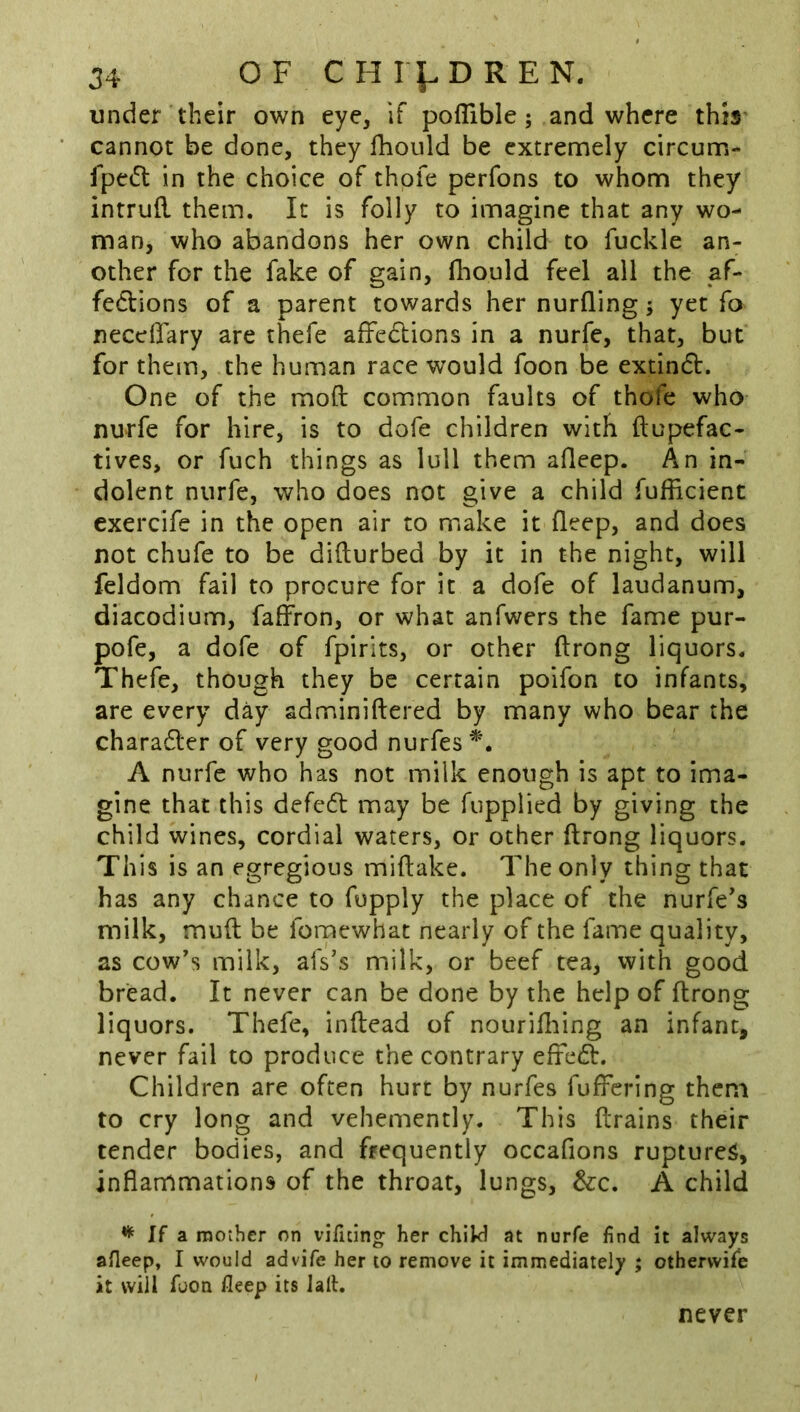 under their own eye, if poflible ; and where thb' cannot be done, they fhoiild be extremely circum- fpc(5l in the choice of thofe perfons to whom they intruR them. It is folly to imagine that any wo- man, who abandons her own child to fuckle an- other for the fake of gain, fhould feel all the af- fedlions of a parent towards her nurfling j yet fo neceffary are thefe affedtions in a nurfe, that, but for them, the human race would foon be extindt. One of the moil common faults of thofe who nurfe for hire, is to dofe children with ftupefac- tives, or fuch things as lull them afleep. An in- dolent nurfe, who does not give a child fufficient exercife in the open air to make it fleep, and does not chufe to be difturbed by it in the night, will feldom fail to procure for it a dofe of laudanum, diacodium, faffron, or what anfwers the fame pur- pofe, a dofe of fpirits, or other ftrong liquors. Thefe, though they be certain poifon to infants, are every day adminiftered by many who bear the chara6ler of very good nurfes A nurfe who has not milk enough is apt to ima- gine that this defc6t may be fupplied by giving the child wines, cordial waters, or other ftrong liquors. This is an egregious miftake. The only thing that has any chance to fupply the place of the nurfe's milk, mud be fomewhat nearly of the fame quality, as cow's milk, afs's milk, or beef tea, with good bread. It never can be done by the help of ftrong liquors. Thefe, inftead of nouriiliing an infant, never fail to produce the contrary eftcdb. Children are often hurt by nurfes fuffcring them to cry long and vehemently. This drains their tender bodies, and frequently occafions ruptures, inflammations of the throat, lungs, &c. A child ^ If a. mother on vificing; her chiW at nurfe find it always afleep, I would advife her to remove it immediately ; othervvife it will foon fleep its lalt. never
