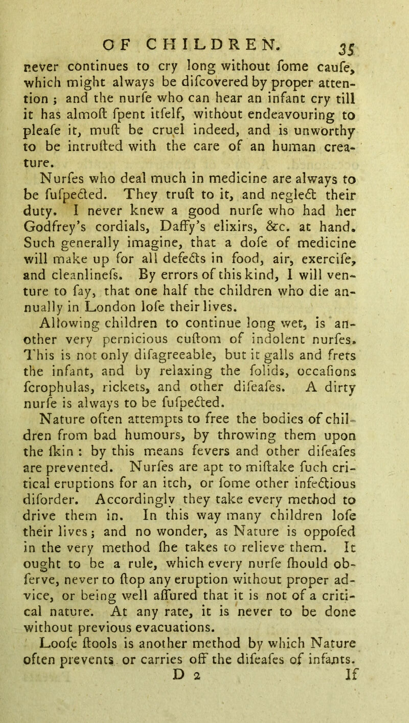 never continues to cry long without fome caufe> which might always be difcovered by proper atten- tion ; and the nurfe who can hear an infant cry till it has almoft fpent itfelf, without endeavouring to pleafe it, muft be cruel indeed, and is unworthy to be intruded with the care of an human crea- ture. Nurfes who deal much in medicine are always to be fufpeded. They truft to it, and negled their duty. I never knew a good nurfe who had her Godfrey’s cordials. Daffy’s elixirs, &c. at hand. Such generally imagine, that a dofe of medicine will make up for all defe6t$ in food, air, exercife, and cleanlincfs. By errors of this kind, 1 will ven- ture to fay, that one half the children who die an- nually in London lofe their lives. Allowing children to continue long wet, is an- other very pernicious cuftom of indolent nurfes. This is not only difagreeable, but it galls and frets the infant, and by relaxing the folids, occafions fcrophulas, rickets, and other difeafes. A dirty nurfe is always to be fufpedted. Nature often attempts to free the bodies of chil dren from bad humours, by throwing them upon the Ikin : by this means fevers and other difeafes are prevented. Nurfes are apt to miftake fuch cri- tical eruptions for an itch, or fome other infectious diforder. Accordingly they take every method to drive them in. In this way many children lofe their lives 3 and no wonder, as Nature is oppofed in the very method fhe takes to relieve them. It ought to be a rule, which every nurfe fhould ob- ferve, never to flop any eruption without proper ad- vice, or being well aflured that it is not of a criti- cal nature. At any rate, it is never to be done without previous evacuations. Loofe ftools is another method by which Nature often prevents or carries off the difeafes of infants. D 2 If