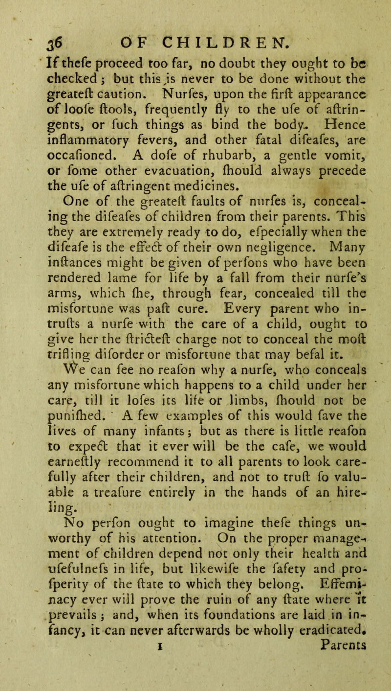 If thcfe proceed too far, no doubt they ought to be checked ; but this js never to be done without the greateft caution. Nurfes, upon the firft appearance of loole ftools, frequently fly to the ufe of aftrin- gents, or fuch things as bind the body- Hence inflammatory fevers, and other fatal difeafes, are occafioned. A dofe of rhubarb, a gentle vomit, or fome other evacuation, fhould always precede the ufe of aftringent medicines. One of the greateft faults of nurfes is, conceal- ing the difeafes of children from their parents. This they are extremely ready to do, efpecially when the difeafe is the efreft of their own negligence. Many inftances might be given of perfons who have been rendered lame for life by a fall from their nurfe's arms, which fhe, through fear, concealed till the misfortune was paft cure. Every parent who in- trufts a nurfe with the care of a child, ought to give her the ftriclefb charge not to conceal the mod trifling diforderor misfortune that may befal it. We can fee no reafon why a nurfe, who conceals any misfortune which happens to a child under her care, till it lofes its life or limbs, fhould not be punifhed. ' A few examples of this would fave the lives of many infants; but as there is little reafon to expedb that it ever will be the cafe, we would earneftly recommend it to all parents to look care- fully after their children, and not to truft fo valu- able a treafure entirely in the hands of an hire- ling- No perfon ought to imagine thefe things un- worthy of his attention. On the proper manage-* ment of children depend not only their health and ufefulnefs in life, but likewife the fafety and pro- fperity of the ftate to which they belong. Effemi- nacy ever will prove the ruin of any ftate where 'it prevails; and, when its foundations are laid in in- fancy, it can never afterwards be wholly eradicated.