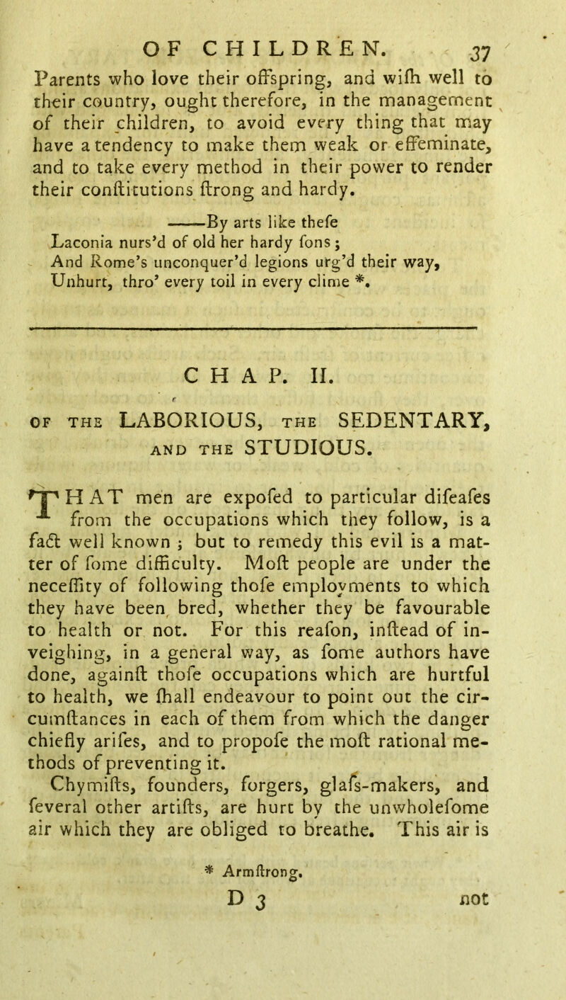 Parents who love their offspring, and wifh well to their country, ought therefore, in the management of their children, to avoid every thing that may have a tendency to make them weak or effeminate, and to take every method in their power to render their confticutions ftrong and hardy. Laconia nursM of old her hardy fans ; And Rome’s unconquer’d legions urg’d their way. Unhurt, thro’ every toil in every clime *. AND THE STUDIOUS. HAT men are expofed to particular difeafes from the occupations which they follow, is a fad well known ; but to remedy this evil is a mat- ter of fome difficulty. Moft people are under the neceffity of following thofe employments to which they have been, bred, whether they be favourable to health or not. For this reafon, inftead of in- veighing, in a general way, as fome authors have done, againft thofe occupations which are hurtful to health, we fhall endeavour to point out the cir- cumftances in each of them from which the danger chiefly arifes, and to propofe the moft rational me- thods of preventing it. Chymifts, founders, forgers, glafs-makers, and feveral other artifts, are hurt by the unwholefome air which they are obliged to breathe. This air is By arts like thefe CHAP. II. OF THE LABORIOUS, THE SEDENTARY, ^ Armftrong, D 3 not