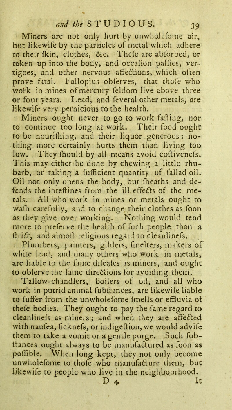 Miners are not only hurt by unwho.lefome air, but likewife by the particles of metal which adhere to their fkin, clothes, &c. Thefe are abforbed, or taken up into the body, and occafion palfies, ver- tigoes, and other nervous afFedlions, which often prove fatal. Fallopius obferves, that thofe v/ho work in mines of mercury feldom live above three or four years. Lead, and feveral other metals, are likewife very pernicious to the health. Miners ought never to go to work fading, nor to continue too long at work. Their food ought to be nourifhing, and their liquor generous: no- thing more certainly hurts them than living too low. They fhould by all means avoid codivenefs. This may either be done by chewing a little rhu- barb, or taking a fufficient quantity of fallad oil. Oil not only opens the body, but Iheaths and de- fends the intedines from the ill. effeds of the me- tals. All who work in mines or metals ought to wafn carefully, and to change their clothes as foon as they give over working. Nothing would tend more to preferve the health of fuch people than a dridf, and almod religious regard to cleanlinefs. Plumbers, painters, gilders, fmelters, makers of white lead, and many others who work in metals, are liable to the fame difeafes as miners, and ought to obferve the fame directions for avoiding them. Tallow-chandlers, boilers of oil, and all who work in putrid animal fubdances, are likewife liable to fuder from the unwholefome fmells or effluvia of thcfc bodies. They ought to pay the fame regard to cleanlinefs as miners s and when they are affeCled with naufea, ficknefs, or indigedion, we would advife them to take a vomit or a gentle purge. Such fub- dances ought always to be manufactured as foon as poflible. When long kept, they not only become unwholefome to thofe who manufacture them, but likewife to people who live in the neighbourhood. P 4
