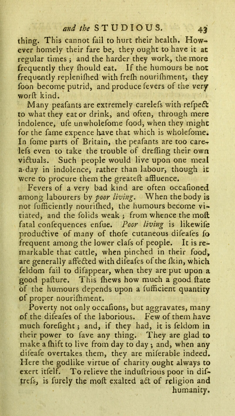 thing. This cannot fail to hurt their health* How-^ ever homely their fare be, they ought to have it at regular times \ and the harder they work, the more frequently they fhould eat. If the humours be not frequently replenifhed with frefh nourifhment, they foon become putrid, and produce fevers of the very word kind. Many peafants are extremely carelefs with refpe^l: to what they eat or drink, and often, through mere indolence, ufe unwholefome food, when they might for the fame expence have that which is wholefome. In fome parts of Britain, the peafants are too care-r lefs even to take the trouble of dreffing their own vi6luals. Such people would live upon one meal a*day in indolence, rather than labour, though it were to procure them the greateft affluence. Fevers of a very bad kind are often occafioned among labourers by poor living. When the body is nor fufficiently nourifhed, the humours become vi- tiated, and the folids weak ; from whence the moft fatal confequences enfue. Poor living is likewife produdlive of many of thofe cutaneous difeafes fo frequent among the lower clafs of people. It is re- markable that cattle, when pinched in their food, are generally affedled with difeafes of the fldn, which feldom fail to difappear, when they are put upon a good pafture. This fhews how much a good date of the humours depends upon a fufficient quantity of proper nourifhment. Poverty not only occafions, but aggravates, many of the difeafes of the laborious. Few of them have much forefight; and, if they had, it is feldom in their power to fave any thing. They are glad to make a fhift to live from day to day ; and, when any difeafe overtakes them, they are miferable indeed. Here the godlike virtue of charity ought always to exert itfelf. To relieve the indudrious poor in dif- trefs, is furely th^ mod exalted act of religion and humanity.