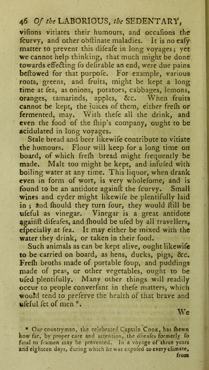 vifions vitiates their humours, and occafions the fcurvy, and other obftinate maladies. It is no eafy matter to prevent this difeafe in long voyages; yet we cannot help thinking, that much might be done towards effecting fo defirable an end, were due pains bellowed for that purpofe. For example, various roots, greens, and fruits, might be kept a long time at fea, as onions, potatoes, cabbages, lemons, oranges, tamarinds, apples, &c. When fruits cannot be kept, the juices of them, either frefh or fermented, may. \Vith thefe all the drink, and even the food of the Ihip’s company, ought to be acidulated in long voyages. Stale bread and beer likewife contribute to vitiate the humours. Flour will keep for a long time on board, of v^hich frefli bread might frequently be made. Malt too might be kept, and infufed with boiling water at any time. This liquor, when drank even in form of wort, is very wholefome, and is found to be an antidote againll the fcurvy. Small wines and cyder might likewife be plentifully laid in ; a^nd Ihould they turn four, they would Hill be ufeful as vinegar. Vinegar is a great antidote againll difeafes, and Ihould be ufed by all travellers, efpecially at fea. It may either be mixed with the water they drink, or taken in their food. Such animals as can be kept alive, ought likewife to be carried on board, as hens, ducks, pigs, &c. Frefli broths made of portable foup, and puddings made of peas, or other vegetables, ought to be ufed plentifully. Many other things will readily occur to people converfant in thefe matters, which would tend to preferve the health of that brave and ufeful fet of hnen We * Our countryman, the celebrated Captain Cook, has Ihewn Kow far, by proper care and attention, the diiej^fes formerly fo fatal to f^arnen may be prei'entcd. In a voyage of three years and eighteen days, during which he was expofed to every climate, from