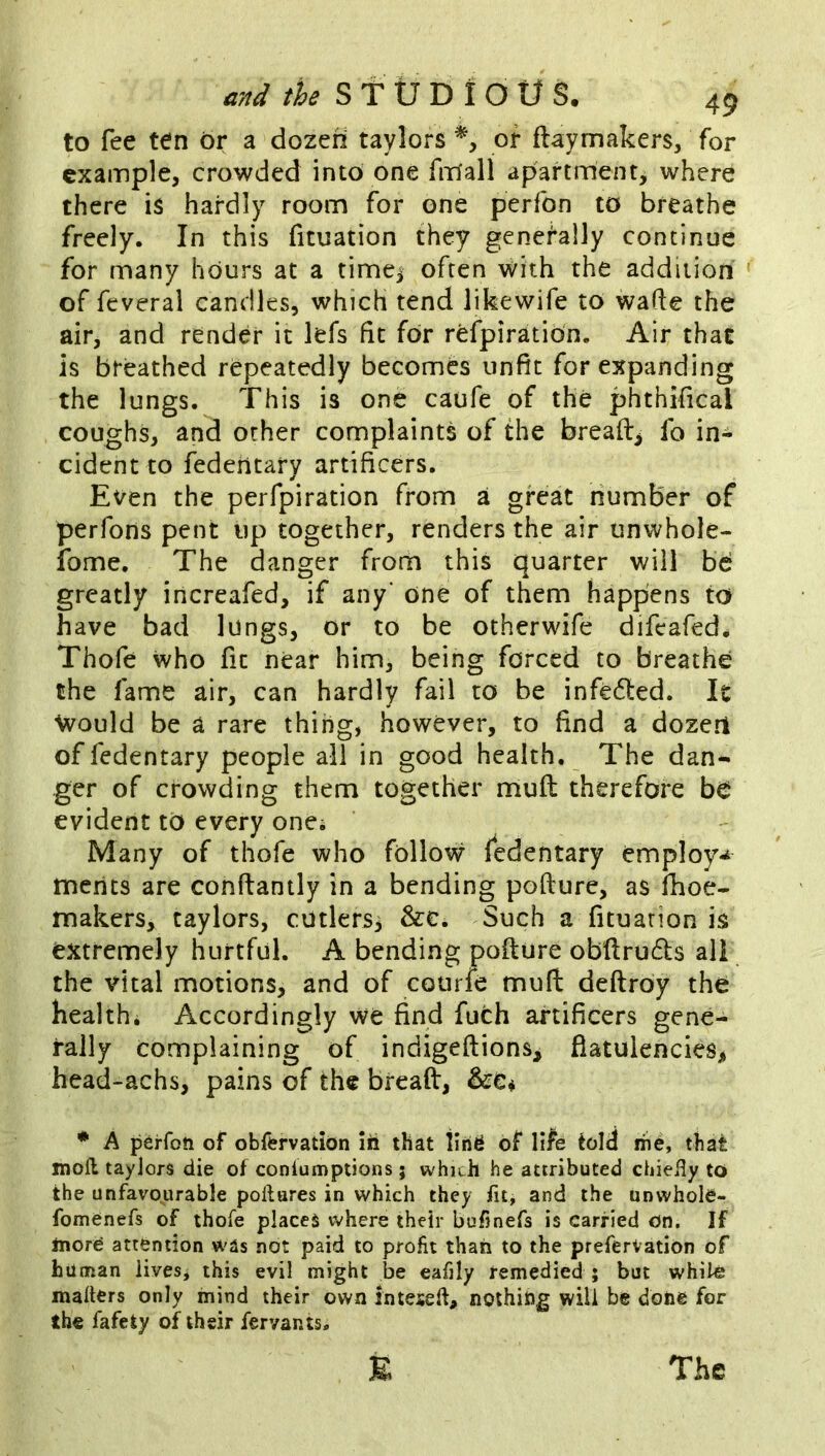 to fee ten or a dozen taylors or ftaymakers, for example, crowded into one firfall apartment, where there is hardly room for one perfon to breathe freely. In this fituation they generally continue for many hours at a timej often with the addition of feveral candles, which tend likewife to wade the air, and render it lefs fit for refpiratio'n. Air that is bteathed repeatedly becomes unfit for expanding the lungs. This is one caufe of the phthifical coughs, and other complaints of the breads fo in- cident to fedeiitary artificers. Even the perfpiration from a great number of perfons pent iip together, renders the air unwhole- ibme. The danger from this quarter will bd greatly increafed, if any' one of them happens to have bad lungs, or to be otherwife difeafed* Thofe who fit near him, being forced to breathe the fame air, can hardly fail to be infected. It Would be a rare thing, however, to find a dozen offedentary people all in good health. The dan- ger of crowding them together muft therefore bd evident to every one* Many of thofe who follow fedentary employ-t merits are conftantly in a bending pofture, as fhoe- makers, taylors, cutlersi &c. Such a fituarion is extremely hurtful. A bending pofture obdruds all the vital motions, and of courfe muft deftrby the healthi Accordingly we find fuch artificers gene- rally complaining of indigeftions^ flatulencies> head-achs, pains of the breaft, • A perfoti of obfervation in that tlri^ of life told me, that mofl taylors die of conlumptions; which he attributed chieHy to the unfavourable poftures in which they fit, and the unwhole- fomenefs of thofe places where their bufinefs is carried on. If more attention was not paid to profit than to the preferVation of human lives, this evil might be eafily remedied ; but while mailers only mind their own inteseft, nothing will be done for the fafety of their fervants. E The