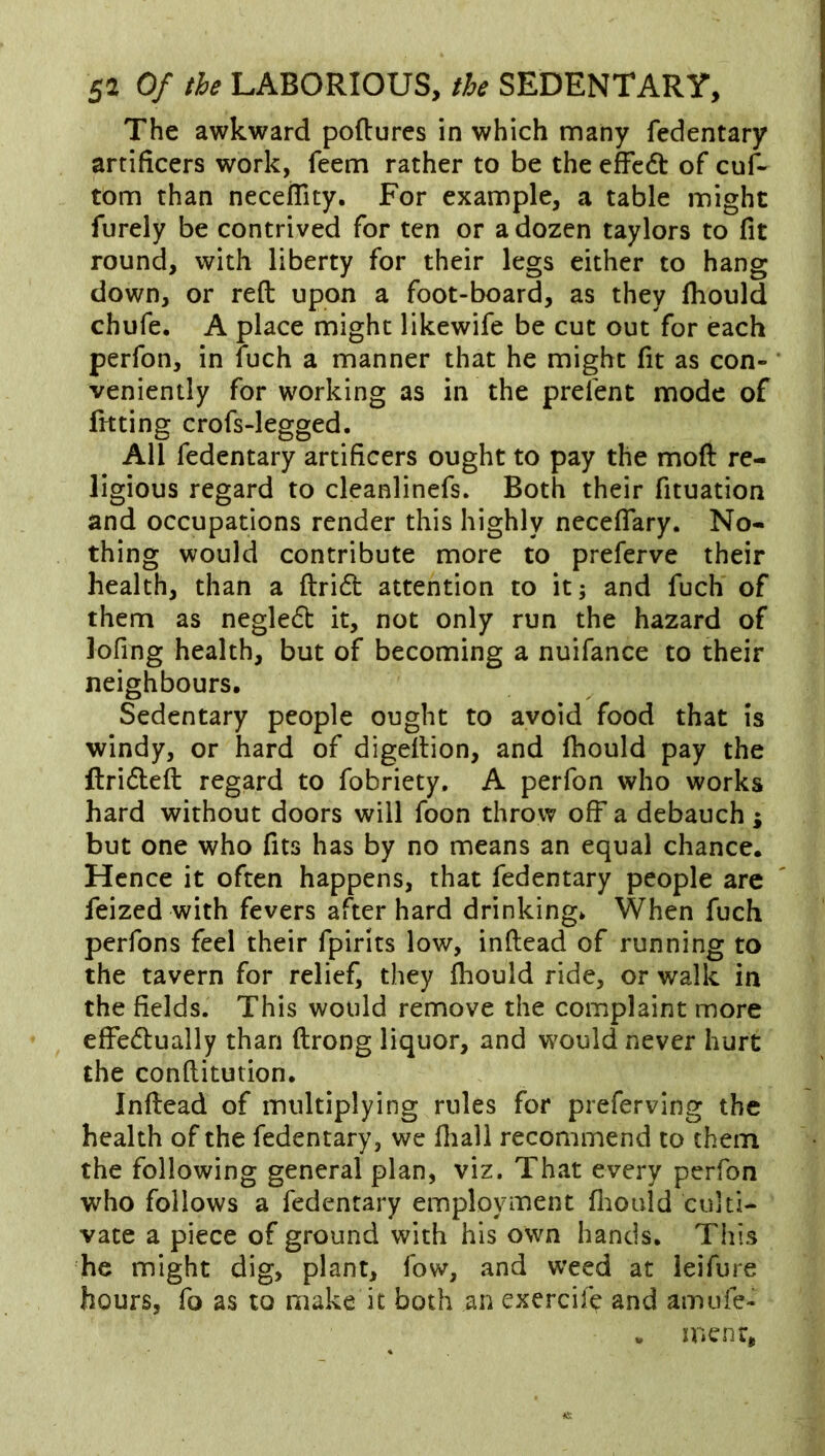 The awkward poftures in which many fedentary artificers work, feem rather to be the efFcdt of cuf- tom than neceflity. For example, a table might furely be contrived for ten or a dozen taylors to fit round, with liberty for their legs either to hang down, or reft upon a foot-board, as they fliould chufe. A place might likewife be cut out for each perfon, in fuch a manner that he might fit as con- veniently for working as in the prelent mode of fitting crofs-legged. All fedentary artificers ought to pay the moft re- ligious regard to cleanlinefs. Both their fituation and occupations render this highly neceflary. No- thing would contribute more to preferve their health, than a ftrid attention to it; and fuch of them as negledt it, not only run the hazard of lofing health, but of becoming a nuifance to their neighbours. Sedentary people ought to avoid food that is windy, or hard of digeftion, and fhould pay the ftrifteft regard to fobriety. A perfon who works hard without doors will foon throw off a debauch ; but one who fits has by no means an equal chance. Hence it often happens, that fedentary people are feized with fevers after hard drinking. When fuch perfons feel their fpirits low, inftead of running to the tavern for relief, they fhould ride, or walk in the fields. This would remove the complaint more effectually than ftrong liquor, and would never hurt the conftitution. Inftead of multiplying rules for preferving the health of the fedentary, we fliall recommend to them the following general plan, viz. That every perfon who follows a fedentary employment fliould culti- vate a piece of ground with his own hands. This he might dig, plant, fow, and weed at leifure hours, fo as to make it both an exercif^ and amufe- . mcnr,