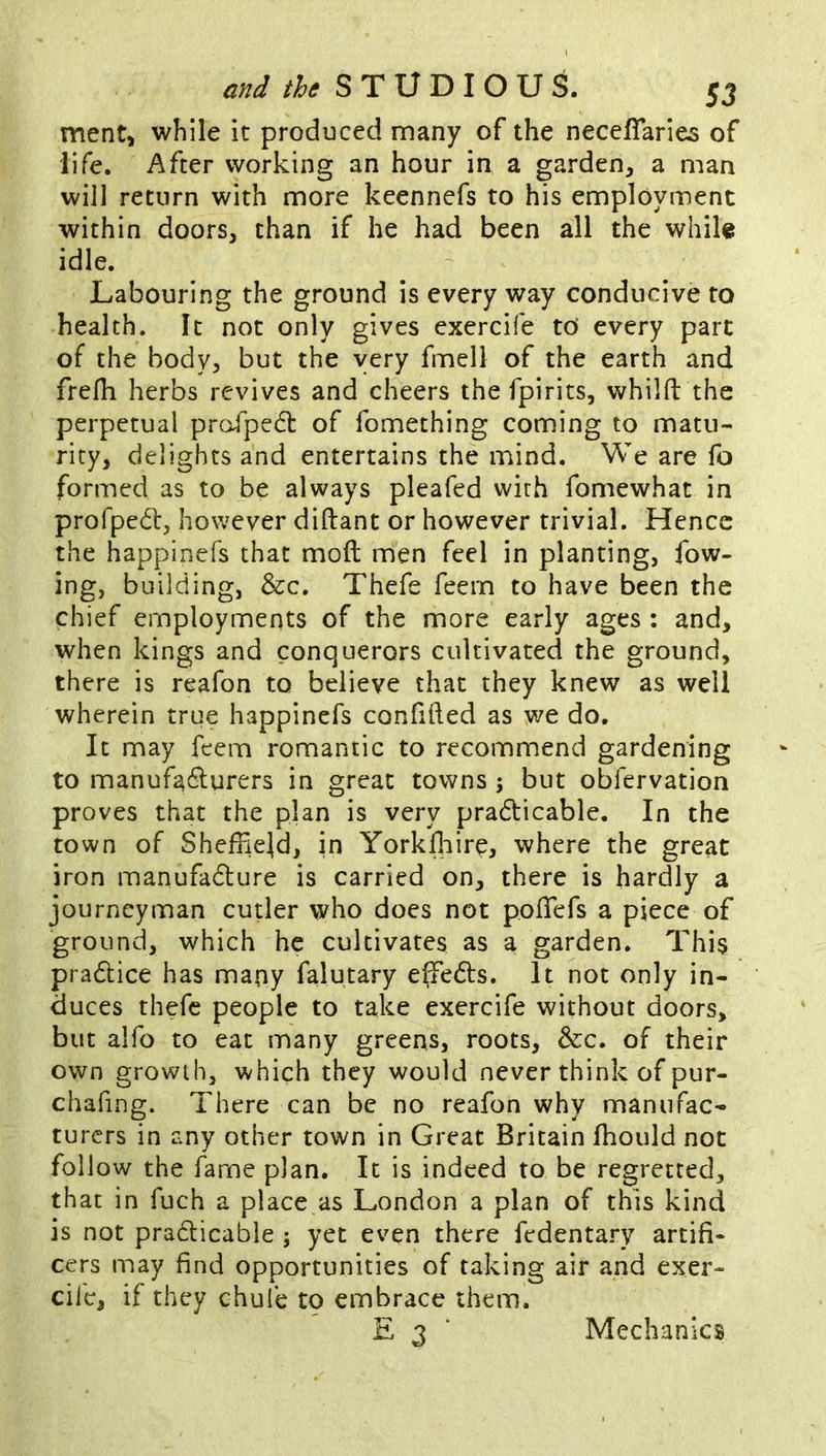 ment> while it produced many of the neceffaries of life. After working an hour in a garden, a man will return with more keennefs to his employment within doors, than if he had been all the while idle. Labouring the ground is every way conducive to health. It not only gives exercife tO every part of the body, but the very fmell of the earth and frerti herbs revives and cheers the fpirits, whilfl the perpetual proTpedt of fomething coming to matu- rity, delights and entertains the mind. We are fo formed as to be always pleafed with fomewhat in proTpedl, however diftant or however trivial. Hence the happinefs that moft men feel in planting, fow- ing, building, &c. Thefe feem to have been the chief employments of the more early ages ; and, when kings and conquerors cultivated the ground, there is reafon to believe that they knew as well wherein true happinefs confided as we do. It may feem romantic to recommend gardening to manufadlurers in great towns 5 but obfervation proves that the plan is very pradicable. In the town of Sheffield, in Yorkfliirp, where the great iron manufadure is carried on, there is hardly a journeyman cutler who does not poffiefs a piece of ground, which he cultivates as a garden. This pradice has many falutary effeds. It not only in- duces thefe people to take exercife without doors, but alfo to eat many greens, roots, &c. of their own growth, which they would never think of pur- chafing. There can be no reafon why manufac- turers in any other town in Great Britain fliould not follow the fame plan. It is indeed to be regretted, that in fuch a place as London a plan of this kind is not pradicable ; yet even there fedentary artifi- cers may find opportunities of taking air and exer- cii’e, if they chufe to embrace them. Mechanics