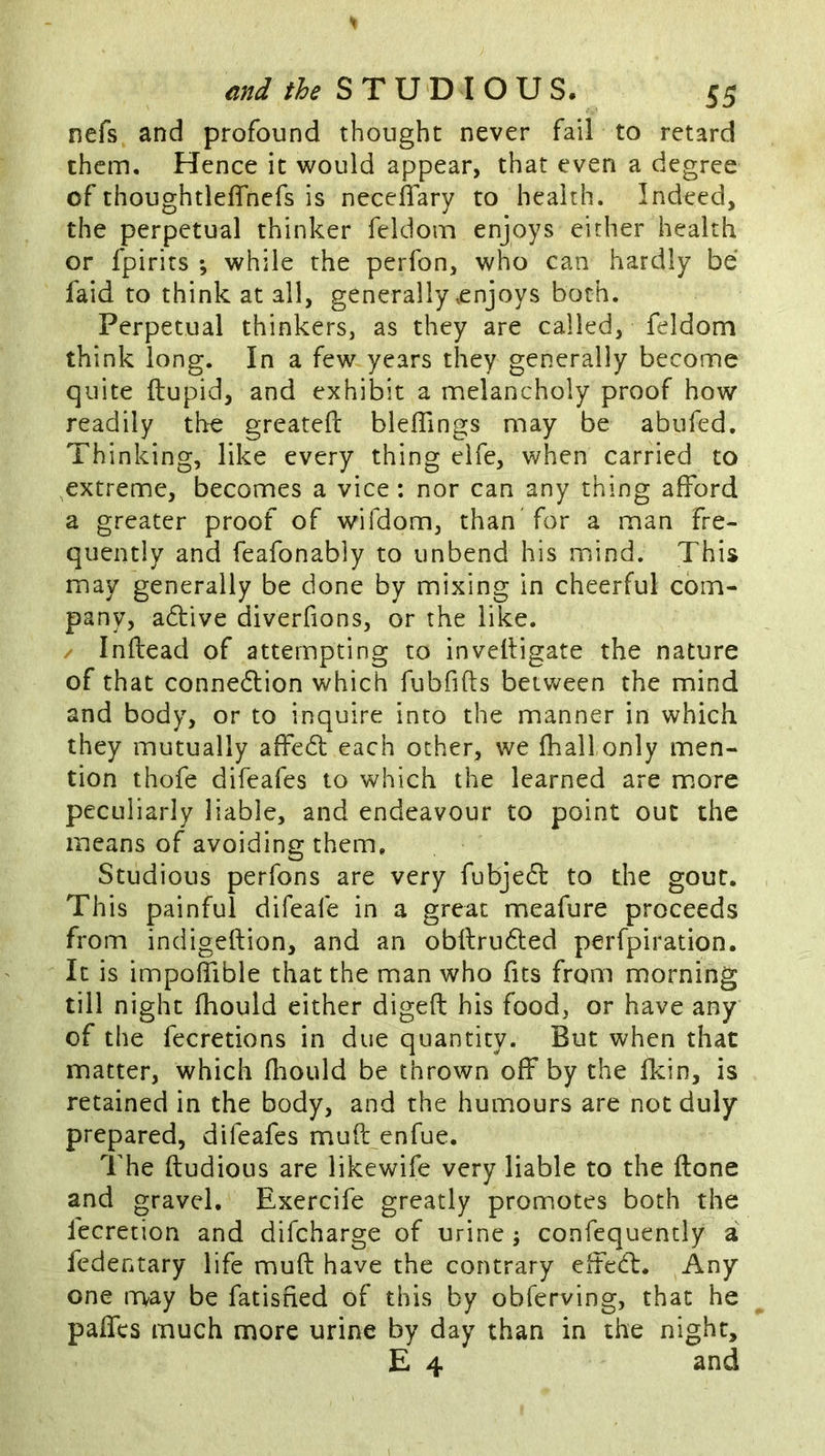 nefs and profound thought never fail to retard them. Hence it would appear, that even a degree of thoughtleffnefs is neceflary to health. Indeed, the perpetual thinker feldom enjoys either health or fpirits ; while the perfon, who can hardly be faid to think at all, generally enjoys both. Perpetual thinkers, as they are called, feldom think long. In a few years they generally become quite ftupid, and exhibit a melancholy proof how readily the greateft bleflings may be abufed. Thinking, like every thing elfe, when carried to extreme, becomes a vice: nor can any thing afford a greater proof of wifdom, than for a man fre- quently and feafonably to unbend his mind. This may generally be done by mixing in cheerful com- pany, a6live diverfions, or the like. / Inftead of attempting to inveltigate the nature of that conne6lion which fubfifts beiv^een the mind and body, or to inquire into the manner in which they mutually affedt each ocher, we fhall only men- tion thofe difeafes to which the learned are m.ore peculiarly liable, and endeavour to point out the means of avoiding them. Studious perfons are very fubjedl: to the gout. This painful difeafe in a great meafure proceeds from indigeftion, and an obftrudled perfpiration. It is impoffible that the man who fits from morning till night fhould either digefi: his food, or have any of the fecretions in due quantity. But when that matter, which fliould be thrown off by the fkin, is retained in the body, and the humours are not duly prepared, difeafes muft enfue. The ftudious are likewife very liable to the {tone and gravel. Exercife greatly promotes both the fecretion and difcharge of urine ; confequencly a fedentary life muft have the contrary effed:. Any one may be fatisned of this by obferving, that he paffcs much more urine by day than in the night, E 4 and