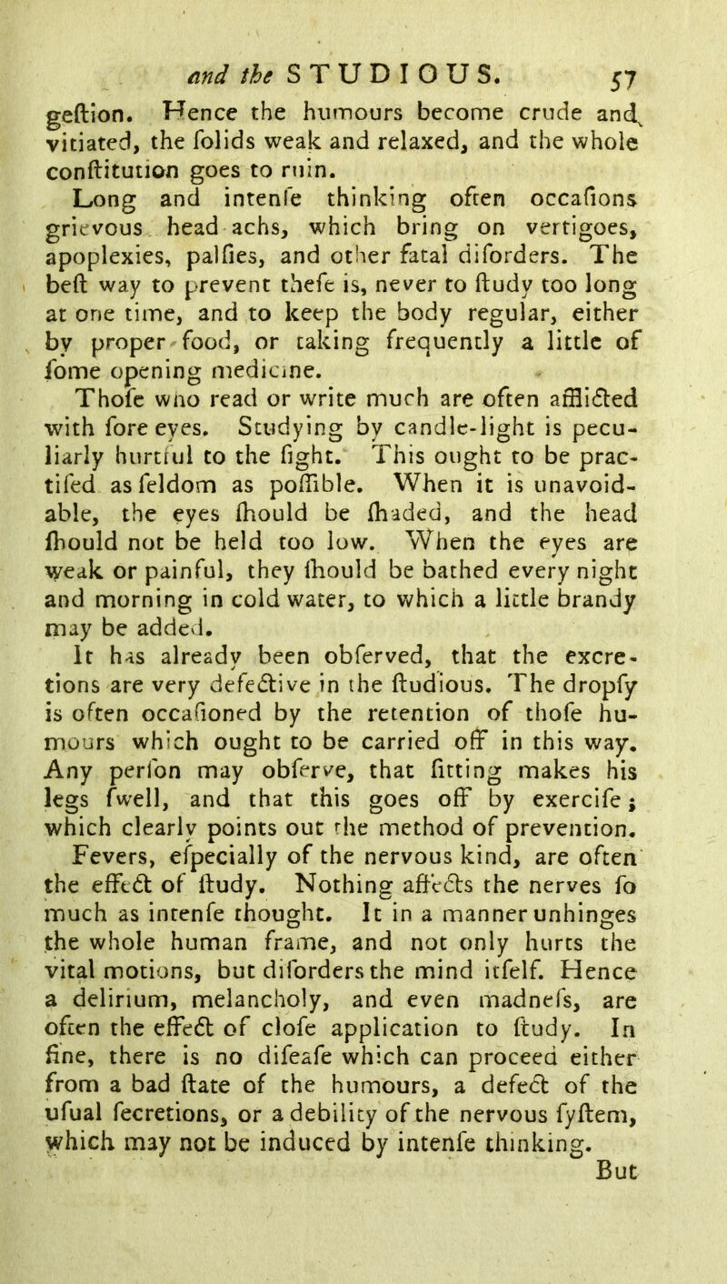 geftion. Hence the humours become crude and^ vitiated, the folids weak and relaxed, and the whole conftitutioxi goes to ruin. Long and intenfe thinking often occafions grievous head achs, which bring on vertigoes, apoplexies, palfies, and other fatal diforders. The bed way to prevent thefe is, never to ftudy too long at one time, and to keep the body regular, either by proper food, or caking frequently a little of fome opening medicine. Thofc who read or write much are often atHidled with fore eyes. Studying by candle-light is pecu- liarly hurtful to the fight. This ought to be prac- tifed asfeldom as pofTible. When it is unavoid- able, the eyes ihould be {haded, and the head fhould not be held too low. When the eyes are weak or painful, they Ihould be bathed every night and morning in cold water, to Vv^hich a little brandy may be addcvi. It has already been obferved, that the excre- tions are very defedtive in the ftudious. The dropfy is often occafioned by the retention of thofe hu- mours which ought to be carried off in this way. Any perfon may obferve, that fitting makes his legs fwell, and that this goes off by exercife; which clearly points out rhe method of prevention. Fevers, eipecially of the nervous kind, are often the effedt of ftudy. Nothing aftccls the nerves fo much as intenfe thought. It in a manner unhinges the whole human frame, and not only hurts the vital motions, but diforders the mind itfelf. Hence a delirium, melancholy, and even madnefs, are often the effedl of clofe application to ftudy. In fine, there is no difeafe which can proceed either from a bad ftate of the humours, a defedl of the ufual fecretions, or a debility of the nervous fyftem, which may not be induced by intenfe thinking. But