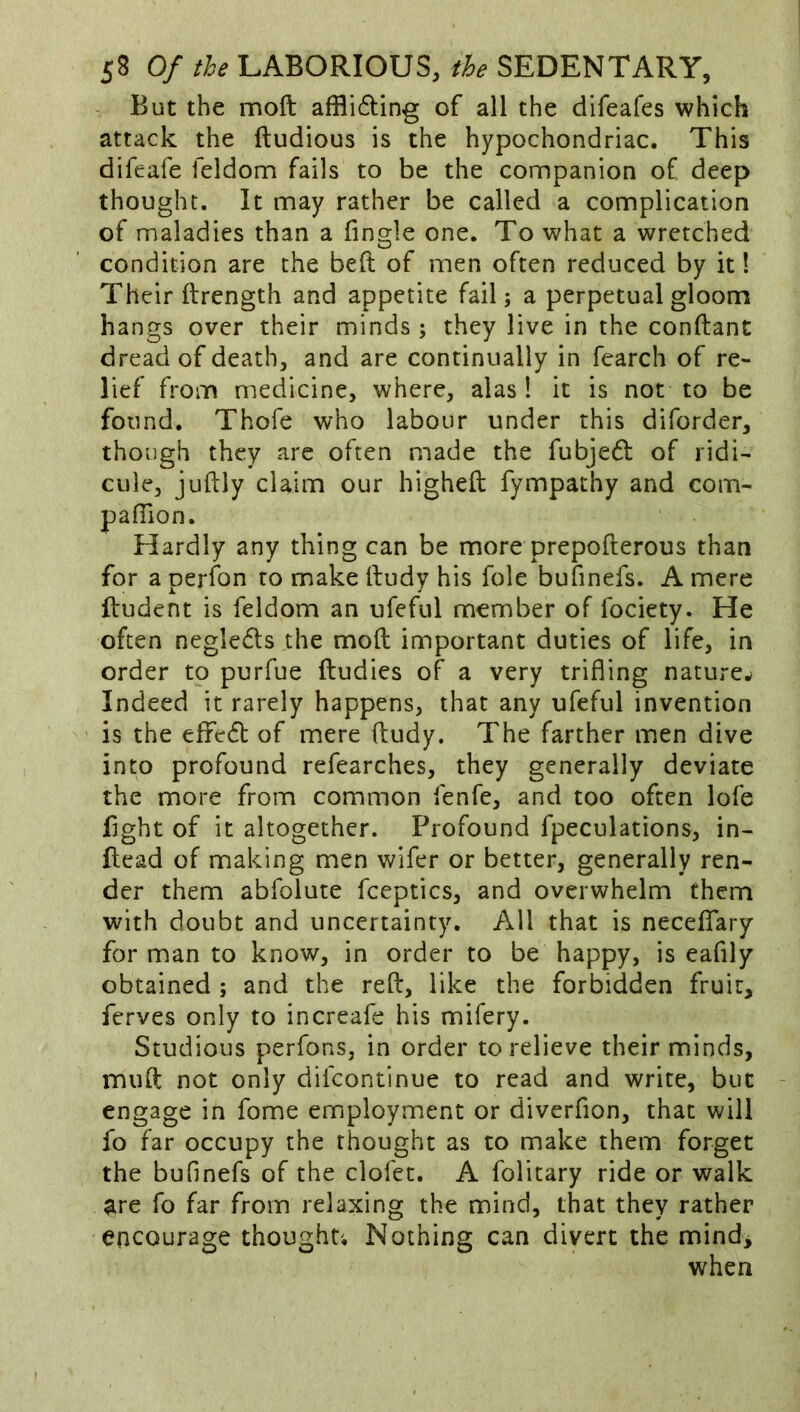 ^ But the moft affli6ting of all the difeafes which attack the ftudious is the hypochondriac. This difeafe feldom fails to be the companion of deep thought. It may rather be called a complication of maladies than a fingle one. To what a wretched condition are the beft of men often reduced by it! Their ftrength and appetite fail; a perpetual gloom hangs over their minds; they live in the conftant dread of death, and are continually in fearch of re- lief from medicine, where, alas 1 it is not to be found. Thofe who labour under this diforder, though they are often made the fubjed of ridi- cule, juftly claim our higheft fympathy and com- pafiion. Hardly any thing can be more prepofterous than for a perfon to make lludy his foie bufinefs. A mere ftudent is feldom an ufeful member of fociety. He often negledls the mod important duties of life, in order to purfue ftudies of a very trifling nature^ Indeed it rarely happens, that any ufeful invention is the effedl of mere ftudy. The farther men dive into profound refearches, they generally deviate the more from common fenfe, and too often lofe fight of it altogether. Profound fpeculations, in- llead of making men wifer or better, generally ren- der them abfolute fceptics, and overwhelm them with doubt and uncertainty. All that is neceflTary for man to know, in order to be happy, is eafily obtained ; and the reft, like the forbidden fruit, ferves only to increafe his mifery. Studious perfons, in order to relieve their minds, muft not only difcontinue to read and write, but engage in fome employment or diverfion, that will fo far occupy the thought as to make them forget the bufinefs of the clofec. A folitary ride or walk are fo far from relaxing the mind, that they rather encourage thought'. Nothing can divert the mind, when