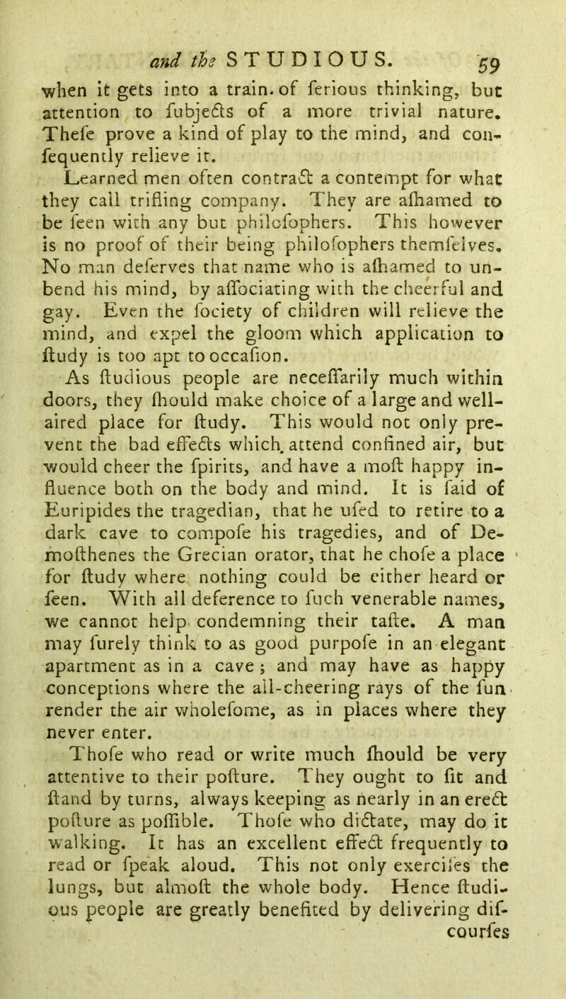 when it gets into a train, of ferious thinking, but attention to fubjeds of a more trivial nature. Thefe prove a kind of play to the mind, and con* fequently relieve it. Learned men often contrad a contempt for what they call trifling company. They are afhamed to be feen with any but philofophers. This however is no proof of their being philofophers themfelves. No man deferves that name who is afhamed to un- bend his mind, by aflbciating w^ich the cheerful and gay. Even the fociety of children will relieve the mind, and expel the gloom which application to iludy is too apt tooccafion. As ftudious people are neceflfarily much within doors, they fhould make choice of a large and well- aired place for ftudy. This would not only pre- vent the bad effeds which attend confined air, but would cheer the fpirits, and have a mofl; happy in- fluence both on the body and mind. It is faid of Euripides the tragedian, that he ufed to retire to a dark cave to compofe his tragedies, and of De- mofthenes the Grecian orator, that he chofe a place • for ftudy where nothing could be cither heard or feen. With all deference to fuch venerable names, we cannot help condemning their tafte. A man may furely think to as good purpofe in an elegant apartment as in a cave ; and may have as happy conceptions where the ail-cheering rays of the fun render the air wholefome, as in places where they never enter. Thofe who read or write much ftiould be very attentive to their pofture. They ought to fit and ftand by turns, always keeping as nearly in an ered pofture as polTible. Thofe who didate, may do it walking. It has an excellent effed frequently to read or fpeak aloud. This not only exerciles the lungs, but almoft the whole body. Hence ftudi- ous people are greatly benefited by delivering dif- courfes