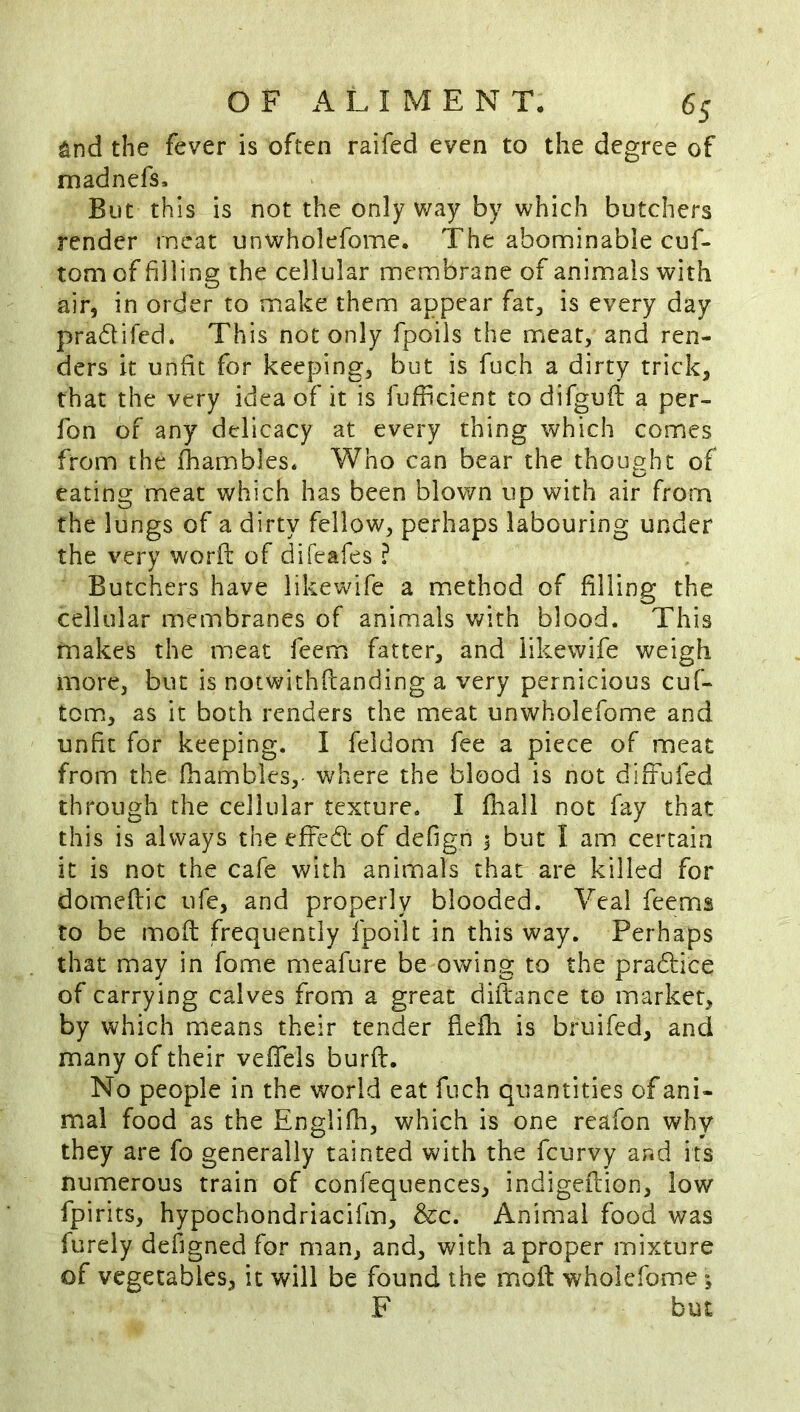 ^nd the fever is often raifed even to the degree of madnefs. But this is not the only way by which butchers render meat unwholefome. The abominable cuf- tom of filling the cellular membrane of animals with air, in order to make them appear far, is every day pradifed* This not only fpoils the meat, and ren- ders it unfit for keeping, but is fuch a dirty trick, that the very idea of it is lufficient to difgufl: a per- fon of any delicacy at every thing which comes from the lhambles. Who can bear the thought of eating meat which has been blown up with air from the lungs of a dirty fellow, perhaps labouring under the very worff of difeafes ? Butchers have likewife a method of filling the cellular membranes of animals with blood. This makes the meat feem fatter, and likewife weigh more, but is notwithfianding a very pernicious cuf- tom, as it both renders the meat unwholefome and unfit for keeping. I feldom fee a piece of meat from the fhambles,- where the blood is not diffufed through the cellular texture. I fhall not fay that this is always the efFcd of defign 1 but I am certain it is not the cafe with animals that are killed for domeflic ufe, and properly blooded. Veal feems to be mod frequently fpoilt in this way. Perhaps that may in fome meafure be owing to the pradfice of carrying calves from a great diftance to market, by which means their tender fieih is bruifed, and many of their vefiels burft. No people in the world eat fuch quantities of ani- mal food as the Engliih, which is one reafon why they are fo generally tainted with the feurvy and its numerous train of confequences, indigeftion, low fpirits, hypochondriacifm, &c. Animal food was furely defigned for man, and, with a proper mixture of vegetables, it will be found the mod wholefome *, F but