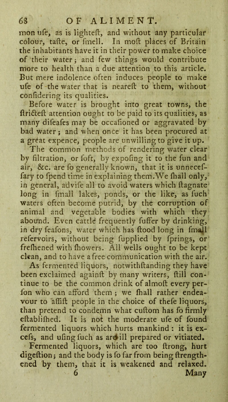 inon ufe, as is lighted, and without any particular colour, tafte, or fmell. In mod places of Britain the inhabitants have it in their power to make choice of their water; and few things would contribute more to health than a due attention to this article. But mere indolence often induces people to make ufe of the water that is neared to them, without confidering its qualities. Before water is brought into great towns, the drifted attention ought to be paid to its qualities, as many difeafes may be occafioned or aggravated by bad water; and when once it has been procured at a great expence, people are unwilling to give it up. The common methods of rendering water clear by filtration, or foft, by expofing it to the fun and air, &c. are fo generally known, that it is unnecef- fary to fpend time in explaining them.We diall only, in general, advife all to avoid waters which dagnate long in fmall lakes, ponds, or the like, as fuch waters often become putrid, by the corruption of animal and vegetable bodies with which they abou'nd. Even cattld frequently fuffer by drinking, in dry feafons, water which has dood long in fma|l refervoirs, without being fupplied by fprings, or frefhened with fhowers. Ail wells ought to be kept clean, and to have a free communication with the air.. As fermented liquors, notwithdanding they have been exclaimed againd by many writers, dill con- tinue to be the common drink of almod every per- fon who can afford them ; we fhall rather endea- vour to “affid people in the choice of thefe liquors, than pretend to condemn what cudom has fo firmly edabiifhed. It is nol: the moderate ufe of found fermented liquors which hurts mankind: it is ex- cefs, and ufingfuch as ar^ill prepared or vitiated. Fermented liquors, which are too drong, hurt digedion; and the body is fo far from being drength- ened by them, that it is weakened and relaxed, ^ 6 Many