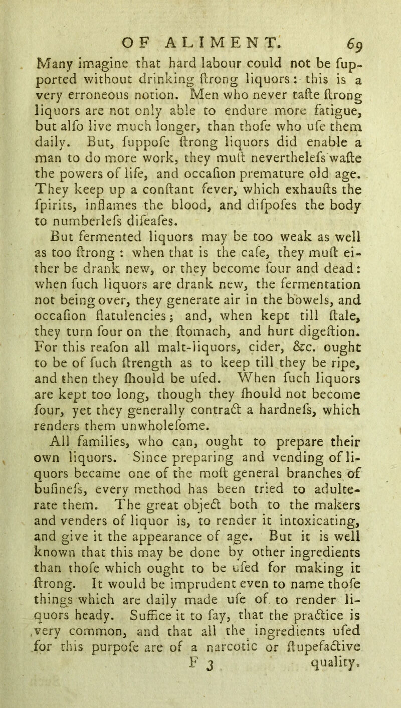 Many imagine that hard labour could not be fup- ported without drinking ftrong liquors: this is a very erroneous notion. Men who never tafte ftrong liquors are not only able to endure more fatigue, but alfo live much longer, than thofe who ufe them daily. But, fuppofe ftrong liquors did enable a man to do more work, they muft neverthelefs wafte the powers of life, and occafion premature old age. They keep up a conftant fever, which exhauils the fpirits, inflames the blood, and difpofes the body to numberlefs difeafes. But fermented liquors may be too weak as well as too flrong : when that is the cafe, they mufl ei- ther be drank new, or they become four and dead: when fuch liquors are drank new, the fermentation not being over, they generate air in the bowels, and occafion flatulencies; and, when kept till ftale, they turn four on the ftomach, and hurt digeflion. For this reafon all malt-iiquors, cider, &c. ought to be of fuch ftrength as to keep till they be ripe, and then they fliould be ufed. When fuch liquors are kept too long, though they fhould not become four, yet they generally contrad a hardnefs, which renders them unwholefome. All families, who can, ought to prepare their own liquors. Since preparing and vending of li- quors became one of the molt general branches of buflnefs, every method has been tried to adulte- rate them. The great objed both to the makers and venders of liquor is, to render it intoxicating, and give it the appearance of age. But it is well known that this may be done by other ingredients than thofe which ought to be ufed for making it ftrong. It would be imprudent even to name thofe things which are daily made ufe of to render li- quors heady. Suffice it to fay, that the pradice is ,very common, and that ail the ingredients ufed for this purpofe are of a narcotic or ftupefadive F 3 quality.