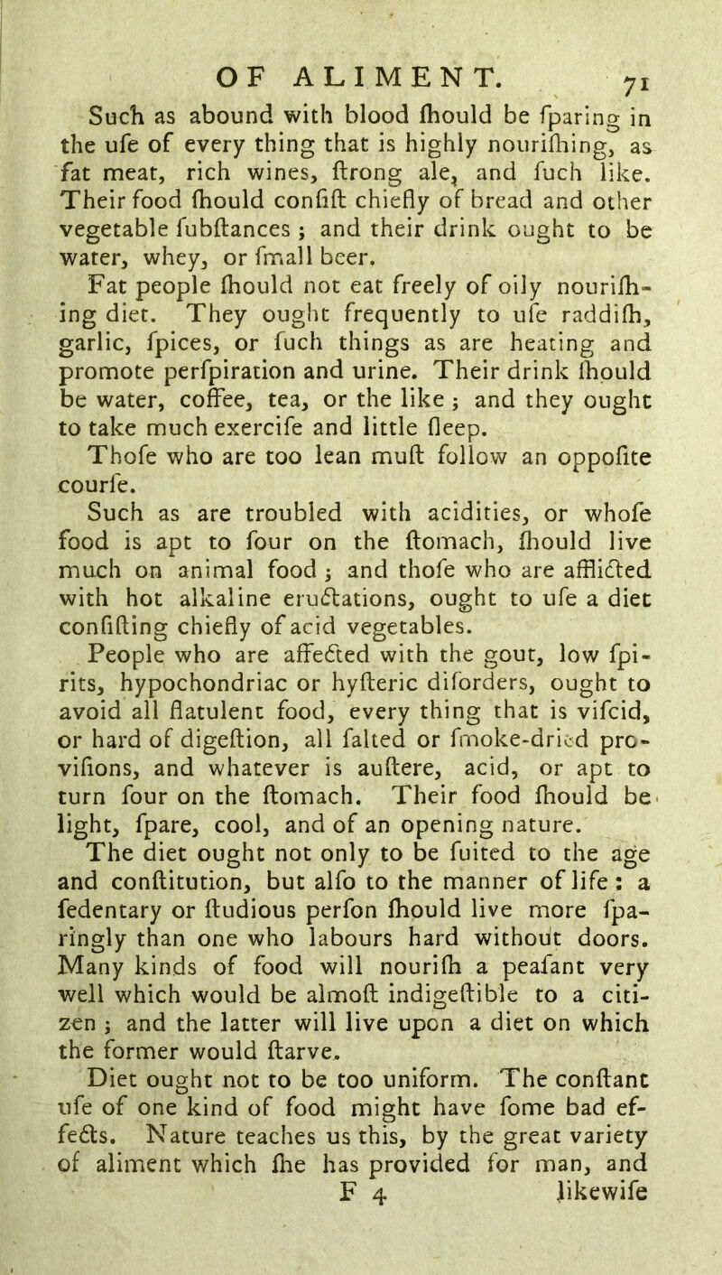 Such as abound with blood fhould be fparing in the ufe of every thing that is highly nourifliing, as fat meat, rich wines, ftrong ale, and fuch like. Their food (bould conlifi: chiefly of bread and other vegetable fubftances ; and their drink ought to be water, whey, or fnnall beer. Fat people fhould not eat freely of oily nourilh- ing diet. They ought frequently to ufe raddifh, garlic, fpices, or fuch things as are heating and promote perfpiration and urine. Their drink fhould be water, coffee, tea, or the like; and they ought to take much exercife and little fleep. Thofe who are too lean muft follow an oppofite courfe. Such as are troubled with acidities, or whofe food is apt to four on the ftomach, fliould live much on animal food ; and thofe who are afflidled with hot alkaline erudations, ought to ufe a diet confifting chiefly of acid vegetables. People who are affected with the gout, low fpi- rits, hypochondriac or hyfleric diforders, ought to avoid all flatulent food, every thing that is vifcid, or hard of digeftion, all faked or fmoke-dricd pro- viflons, and whatever is auftere, acid, or apt to turn four on the ftomach. Their food fhould be- light, fpare, cool, and of an opening nature. The diet ought not only to be fuited to the age and conftitution, but alfo to the manner of life: a fedentary or ftudious perfon fhould live more fpa- ringly than one who labours hard without doors. Many kinds of food will nourifh a peafant very well which would he almoft indigeftible to a citi- zen ; and the latter will live upon a diet on which the former would ftarve, ^ Diet ought not to be too uniform. The conftant ufe of one kind of food might have fome bad ef- fe61:s. Nature teaches us this, by the great variety of aliment which Ihe has provided for man, and F 4 Jikewife