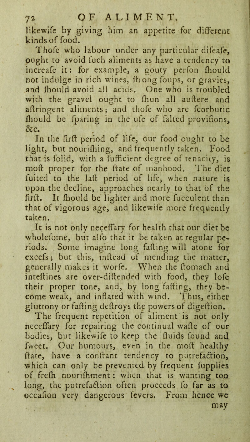 likewifc by giving him an appetite for different kinds of food. Thofe who labour under any particular difeafe, ought to avoid fuch aliments as have a tendency to increafe it: for example, a gouty pcrfon fhould not indulge in rich v»dnes, fliong foups, or gravies, and fliould avoid all acids. One who is troubled with the gravel ought to Hum all auftere and aftringent aliments; and thofe who are fcorbutic fhould be fparing in the ufe of faked provifions, &c. In the firfl period of life, our food ought to be light, but nourifhing, and frequently taken. Food that is folid, with a fufficienr degree of tenacity, is mofl: proper for the date of manhood. The diet fuited to the lad period of life, when nature is upon the decline, approaches nearly to that of the hrft. It fhould be lighter and more fucculent than that of vigorous age, and likewife mere frequently taken. It is not only neceffary for health that our diet be w^holefome, but alfo that it be taken at regular pc^ riods. Some imagine long fading will atone for excefs; but this, indead of mending the matter, generally makes it worfe. When the domach and intedines are over-didended with food, they lofe their proper tone, and, by long fading, they be- come weak, and inflated with wind. Thus, cither gluttony or fading dedroys the powers of digedion. The frequent repetition of aliment is not only neceffary for repairing the continual wade of our bodies, but likewife to keep the fluids found and fvveet. Our humours, even in the mod healthy date, have a condant tendency to putrefadion, which can only be prevented by frequent fupplies of frefh nouriihment: when that is wanting too long, the putrefadion often proceeds fo far as to occafion very dangerous fevers. From hence we may