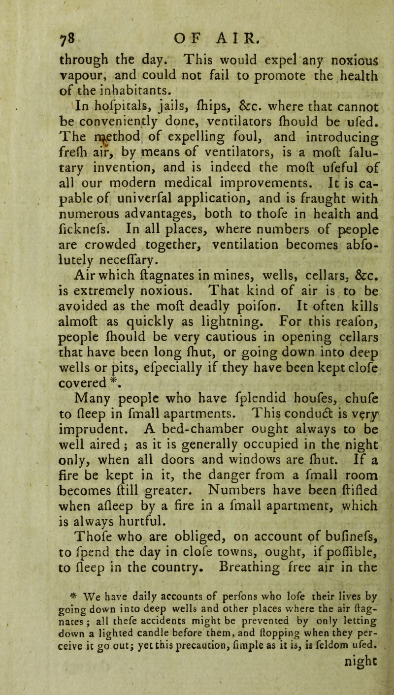 through the day. This would expel any noxious vapour, and could not fail to promote the health of the inhabitants. In hofpitals, jails, fliips, &c. where that cannot be conveniently done, ventilators fhould be ufed. The n^ethod of expelling foul, and introducing frefh air, by means of ventilators, is a mod falu- tary invention, and is indeed the mod ufeful of all our modern medical improvements. It is ca- pable pf univerfal application, and is fraught with numerous advantages, both to thofe in health and ficknefs. In all places, where numbers of {people are crowded together, ventilation becomes abfo- lutely neceflary. Air which dagnates in mines, wells, cellars, &c. is extremely noxious. That kind of air is to be avoided as the mod deadly poifon. It often kills almod as quickly as lightning. For this reafon, people fhould be very cautious in opening cellars that have been long fhut, or going down into deep wells or pits, efpecially if they have been kept clofe covered Many people who have fplendid houfes, chufe to deep in fmall apartments. This condudl is very imprudent. A bed-chamber ought always to be well aired; as it is generally occupied in the night only, when all doors and windows are fhut. If a fire be kept in it, the danger from a fmall room becomes dill greater. Numbers have been difled when afleep by a fire in a fmall apartment, which is always hurtful. Thofe who are obliged, on account of bufinefs, to fpend the day in clofe towns, ought, if poflible, to deep in the country. Breathing free air in the ^ We have daily accounts of perfons who lofe their lives by going down into deep wells and other places where the air ftag- nates; all thefe accidents might be prevented by only letting down a lighted candle before them, and Hopping when they per- ceive it go out; yet this precaution, fimple as it is, is feldom ufed, night