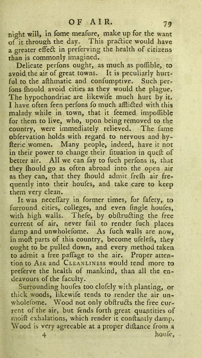 night will, in fome mcafurc, make up for the want of it throue;h the day. This pradtice would have a greater effed in preferving the health of citizens than is commonly imagined. Delicate perfons ought, as much as poffible, to avoid the air of great towns. It is peculiarly hurt- ful to the afthmatic and confumptive. Such per- fons Ihould avoid cities as they would the plague. The hypochondriac are likewife much hurt by it. I have often feen perfons fo much afflided with this malady while in town, that it feemed impolTiblc for them to live, who, upon being removed to the country, were immediately relieved. The fame obfervation holds with regard to nervous and hy- fteric women. Many people, indeed, have it not in their power to change their fituation in quell of better air. All we can fay to fuch perfons is, that they fhould go as often abroad into the open air as they can, that they fhould admit frefli air fre- quently into their houfes, and take care to keep them very clean. It was neceffary in former times, for fafety, to furround cities, colleges, and even fingle houfes, with high walls. Thefe, by obllruding the free current of air, never fail to render fuch places damp and unwholefome. As fuch walls are now, in moft parts of this country, become ufelefs, they ought to be pulled down, and every method taken to admit a free pafTage to the air. Proper atten- tion to Air and Cleanliness would tend more to preferve the health of mankind, than all the en- deavours of the faculty. Surrounding houfes too clofely with planting, or thick woods, likewife tends to render the air un- wholefome. Wood not only obftrudfs the free cur- rent of the air, but fends forth great quantities of moid: exhalations, which render it conllantly damp. Wood is very agreeable at a proper diflance from a 4 houfe,