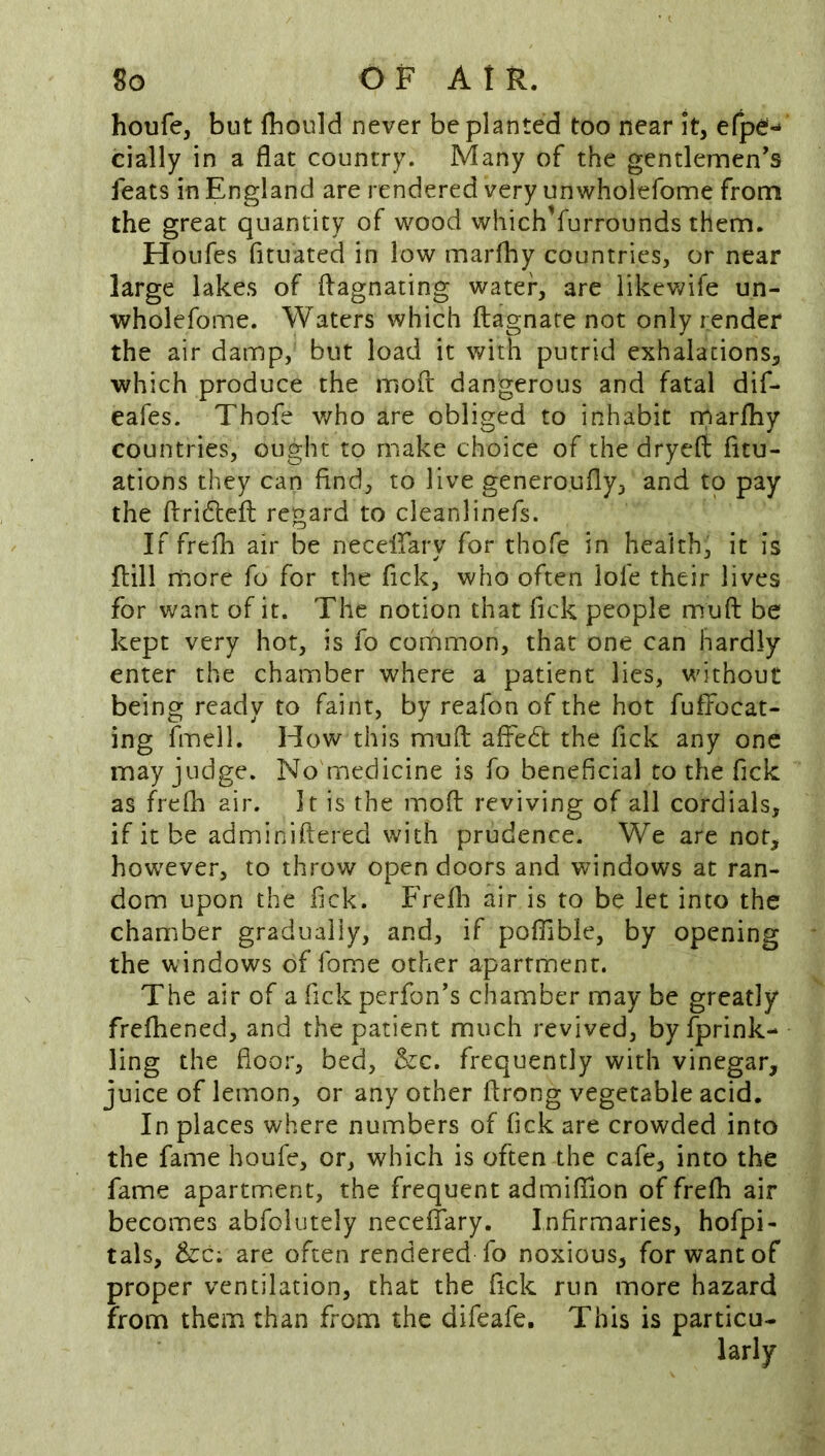 houfe, but fliould never be planted too near It, efpef- dally in a flat country. Many of the gentlemen's feats in England are rendered very unwholefome from the great quantity of wood which’furrounds them. Houfes fituated in low marfhy countries, or near large lakes of ffagnating water, are likewife un- wholefome. Waters which ftagnare not only render the air damp, but load it with putrid exhalations, which produce the moft dangerous and fatal dif- eafes. Thofe who are obliged to inhabit rparfhy countries, ought to make choice of the dryefi fitu- ations they can find, to live generoufly, and to pay the flriftefl regard to cleanlinefs. If frdh air be necelfary for thofe in health, it is ftill more fo for the fick, who often lofe their lives for want of it. The notion that fick people muft be kept very hot, is fo common, that one can hardly enter the chamber where a patient lies, without being ready to faint, by reafon of the hot fufFocat- ing fmell. Hov^ this muft affedt the fick any one may judge. No'medicine is fo beneficial to the fick as frePn air. It is the moft reviving of all cordials, if it be adminiftered with prudence. We are not, however, to throw open doors and windows at ran- dom upon the fick. Frefli air is to be let into the chamber gradually, and, if poffible, by opening the windows of fome other apartment. The air of a fick perfon's chamber may be greatly frefhened, and the patient much revived, by fprink- ling the floor, bed, &c. frequently with vinegar, juice of lemon, or any other ftrong vegetable acid. In places where numbers of fick are crowded into the fame houfe, or, which is often the cafe, into the fame apartment, the frequent admifilon of frefti air becomes abfoiutely neceiTary. Infirmaries, hofpi- tals, &c; are often rendered fo noxious, for want of proper ventilation, that the fick run more hazard from them than from the difeafe. This is particu-