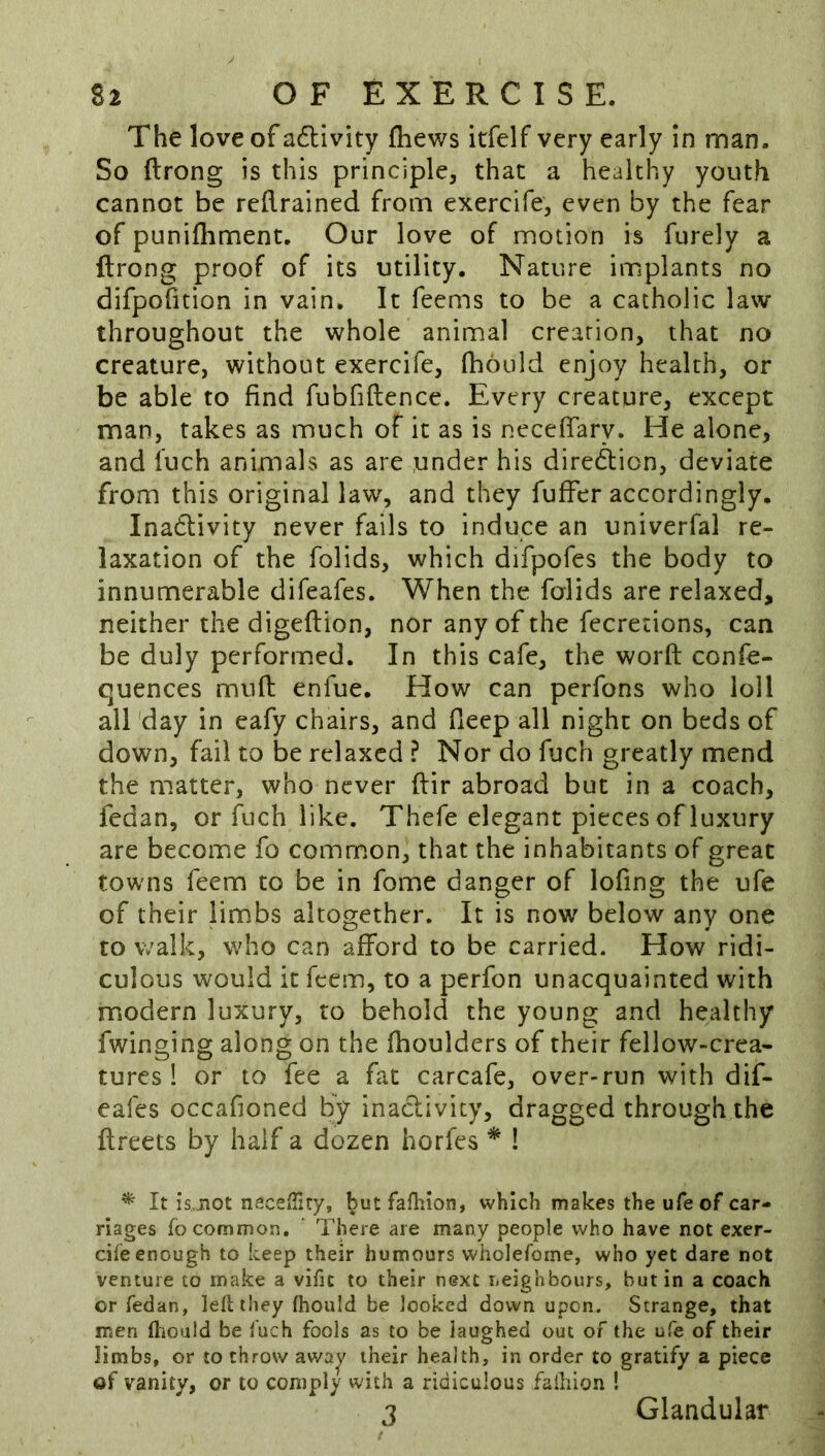 The love of a6livity fhews itfelf very early in man. So ftrong is this principle, that a healthy youth cannot be reRrained from exercife, even by the fear of punifhment. Our love of motion is furely a ftrong proof of its utility. Nature implants no difpofition in vain. It Teems to be a catholic law throughout the whole animal creation, that no creature, without exercife, fhould enjoy health, or be able to find fubfiftence. Every creature, except man, takes as much of it as is neceftary. He alone, and fuch animals as are under his direction, deviate from this original law, and they Tuffer accordingly. Inadlivity never fails to induce an univerfal re- laxation of the Tolids, which difpofes the body to innumerable difeafes. When the folids are relaxed, neither the digeftion, nor any of the fecretions, can be duly performed. In this cafe, the worft confe- quences muft enfue. How can perfons who loll all day in eafy chairs, and deep all night on beds of down, fail to be relaxed ? Nor do fuch greatly mend the matter, who never ftir abroad but in a coach, fedan, or fuch like. Thefe elegant pieces of luxury are become fo comm.on, that the inhabitants of great towns Teem to be in fome danger of lofing the ufe of their limbs altogether. It is now below any one to walk, who can afford to be carried. How ridi- culous would it feem, to a perfon unacquainted with modern luxury, to behold the young and healthy Twinging along on the fhoulders of their fellow-crea* tures ! or to fee a fat carcafe, over-run with dif- eafes occafioned by inactivity, dragged through the ftreets by half a dozen horfes * ! ^ It isjiot naceffity, butfafhion, which makes the ufe of car- riages fo common. There are many people who have not exer- cile enough to keep their humours wliolefome, who yet dare not venture to make a vific to their next neighbours, but in a coach or fedan, Idl they fhould be looked down upon. Strange, that men tliould be fuch fools as to be laughed out of the ufe of their limbs, or to throw awa^v their health, in order to gratify a piece of vanity, or to comply with a ridiculous faihion ! j Glandular