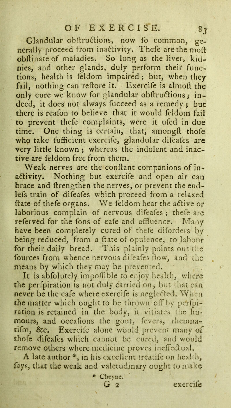 Glandular obfirudlions, now fo common, ge- nerally proceed from inadivity. Thefe are the mod obftinate of maladies. So long as the liver, kid- nies, and other glands, duly perform their func- tions, health is feldom impaired ^ but, when they fail, nothing can reftore it. Exercife is almoft the only cure we know for glandular obftrudtions; in- deed, it does not always fucceed as a remedy ; but there is reafon to believe that it would feldom fail to prevent thefe complaints, were it ufed in due time. One thing is certain, that, amongft thofe who take fufficient exercife, glandular difeafes arc very little known s whereas the indolent and inac- tive are feldom free from them. Weak nerves are the conftant companions of in- adlivity. Nothing but exercife and open air can brace and ftrengthen the nerves, or prevent the end- lefs train of difeafes which proceed from a relaxed (late of thefe organs. We feldom hear the adtive or laborious complain of nervous difeafes ; thefe are referved for the fons of eafe and affluence. Many have been completely cured of thefe diforders by being reduced, from a flare of opulence, to labour for their daily bread. This plainly points out the fources from whence nervous difeafes liow, and the means by which they may be prevented. It is abfolutely impoffible to enjoy health, where the perfpiration is not duly carried on5 but that can never be the cafe where exercife is negledled. When the matter which ought to be thrown off by perfpi- ration is retained in the body, it vitiates the hu- mours, and occafions the gout, fevers, rheuma- tifm, &c. Exercife alone would prevent many of thofe difeafes which cannot be cured, and would remove others where medicine proves inefflecluak A late author in his excellent treatife on health, fays, that the weak and valetudinary ought to make * Cheyne. Q 2 exercife