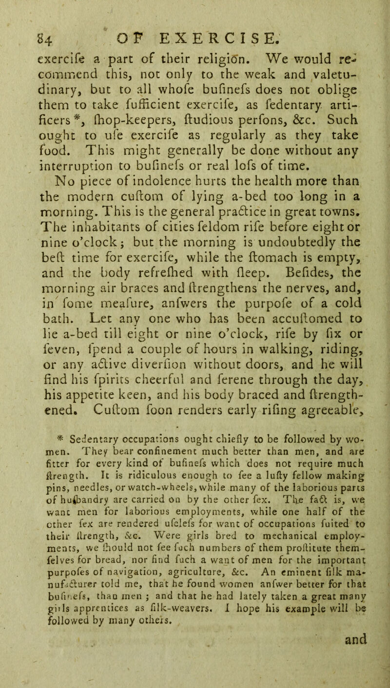 exerclfe a part of their religi6n. We would re-^ commend this, not only to the weak and valetu- dinary, but to all whofe bufinefs does not oblige them to take fufficient exercile, as fedentary arti- ficers^, (hop-keepers, ftudious perfons, &c. Such ought to ufe exercife as regularly as they take food. This might generally be done without any interruption to bufinefs or real lofs of time. No piece of indolence hurts the health more than the modern cuftom of lying a-bed too long in a morning. This is the general pradlice in great towns. The inhabitants of cities feldom rife before eight or nine o’clock; but the morning is undoubtedly the befi; time for exercife, while the ftomach is empty, and the body refrefhed with fieep. Befides, the morning air braces and firengthens the nerves, and, in fome meafure, anfwers the purpofe of a cold bath. Let any one who has been accuftomed to lie a-bed till eight or nine o’clock, rife by fix or fevcn, fpend a couple of hours in walking, riding, or any adive diverfion without doors, and he will find his fpirits cheerful and ferene through the day, his appetite keen, and his body braced and ftrength- ened. Cuftom foon renders early rifing agreeable, * Sedentary occupations ought chiefly to be followed by wo- men. They bear confinement much better than men, and are fitter for every kind of bufinefs which does not require much flrength. It is ridiculous enough to fee a lufty fellow making pins, needles, or watch-wheels, while many of the laborious parts of husbandry are carried on by the other fex. Tire fa6f is, we want men for laborious employments, while one half of the ether fex are rendered ufclefs for want of occupations fuited to their Urength, &c. Were girls bred to mechanical employ- ments, we ihould not fee fach numbers of them prollitute them- felves for bread, nor find fuch a want of men for the important purpofes of navigation, agriculture, &c. An eminent filk ma- nufodlurer told me, that he found women anfwer better for that bufinefs, ihau men ; and that he had lately taken a great many git Is apprentices as filk-weavers. I hope his example will be followed by many others. and