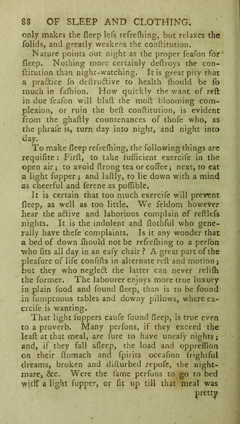 only makes the fleep lefs refrefhing, but relaxes the folids, and greatly weakens the conftitution. Nature points out night as the proper feafon for fleep. Nothing more certainly deftroys the con- flitution than night-watching. It is great pity that a practice fo ddlrudlive to health (hould be fo much in fafiiion. How quickly the want of reft in due feafon will blaft the moft blooming com- plexion, or ruin the beft conftitution, is evident from the ghaftly countenances of thofe who, as the phrafe is, turn day into night, and night into day. To make fleep refrefliing, the following things are requifite : Firft, to take fuflicient exercife in the open air 5 to avoid ftrong tea or coffee j next, to eat a light fupper; and laftly, to lie down with a mind as cheerful and ferene as poffible. It is certain that too much exercife will previent fleep, as well as too little. We feidom hovv^ever bear the adlive and laborious complain of reftlefs nights. It is the indolent and flothful who gene- raily have thefe complaints. Is it any wonder that a bed of down fliould not be refrefhing to a perfon who fits all day in an eafy chair ? A great part of the pleafure of life confifts in alternate reft and motion ; but they who negledl the latter can never relifh the former. The labourer enjoys more true luxury in plain food and found fleep, than is to be found in fumptuous tables and downy pillows, where ex- ercife is wanting. That light fuppers caufe found fleep, is true even to a proverb. Many perfons, if they exceed the 'leaft at that meal, are fure to have uneafy nights; and, if they fall afleep, the load and oppreffion on their ftomach and fpirits occafion frightful dreams, broken and dillurbed repofe, the night- mare, &c. Were the fame perfons to go to bed Vvitil a light fupper, or fit up till that meal was pretty
