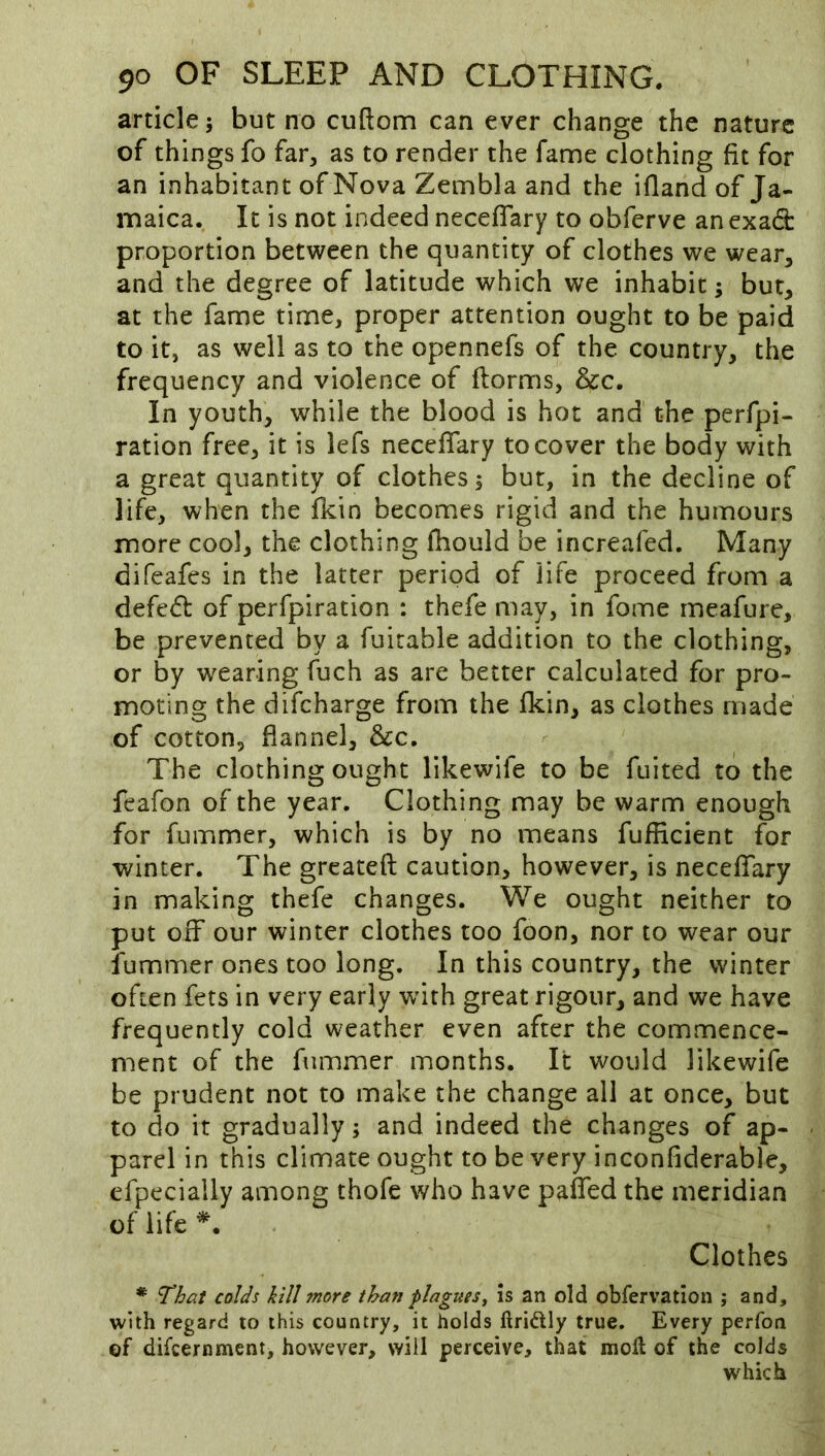 article; but no cuftom can ever change the nature of things fo far, as to render the fame clothing fit for an inhabitant of Nova Zembla and the ifland of Ja- maica. It is not indeed neceflary to obferve an exad: proportion between the quantity of clothes we wear, and the degree of latitude which we inhabit; but, at the fame time, proper attention ought to be paid to it, as well as to the opennefs of the country, the frequency and violence of ftorms, &c. In youth, while the blood is hot and the perfpi- ration free, it is iefs neceflary to cover the body with a great quantity of clothes; but, in the decline of life, when the fkin becomes rigid and the humours more cool, the clothing fhould be increafed. Many difeafes in the latter period of life proceed from a defe<5b of perfpiration : thefe may, in fome meafure, be prevented by a fuirable addition to the clothing, or by wearing fuch as are better calculated for pro- moting the difcharge from the fkin, as clothes made of cotton, flannel, &c. The clothing ought likewife to be fuited to the feafon of the year. Clothing may be warm enough for fummer, which is by no means fufficient for winter. The greateft caution, however, is neceflfary in making thefe changes. We ought neither to put off* our winter clothes too foon, nor to wear our fummer ones too long. In this country, the winter often fets in very early with great rigour, and we have frequently cold weather even after the commence- ment of the fummer months. It would likewife be prudent not to make the change all at once, but to do it gradually; and indeed the changes of ap- parel in this climate ought to be very inconfiderable, efpecially among thofe who have paflTed the meridian of life Clothes * That colds kill more than plagues^ Is an old obfervation ; and, with regard to this country, it holds ftridly true. Every perfoti of difcernment, however, will perceive, that moll of the colds which