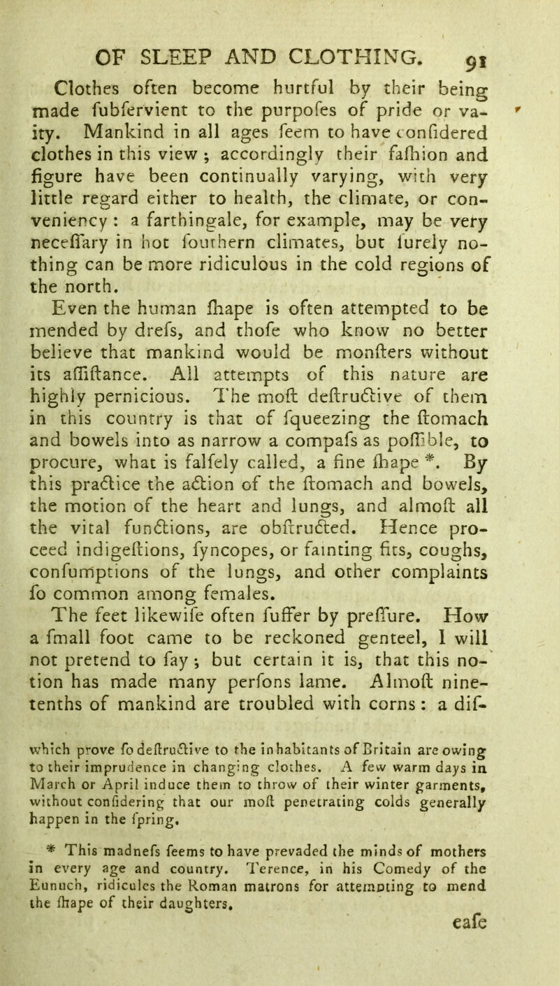 Clothes often become hurtful by their being made fubfervient to the purpofes of pride or va- ' ity. Mankind in all ages feem to have t onfidered clothes in this view ; accordingly their fafhion and figure have been continually varying, with very little regard either to health, the climate, or con- veniency : a farthingale, for example, may be very necefiary in hot fourhern climates, but lureiy no- thing can be more ridiculous in the cold regions of the north. Even the human fhape is often attempted to be mended by drefs, and thofe who know no better believe that mankind would be monfters without its affiftance. All attempts of this nature are highly pernicious. The mofh deftrudiiive of them in this country is that of fqueezing the ftomach and bowels into as narrow a compafs as poiEble, to procure, what is falfely called, a fine fhape By this pradice the adtion of the ftomach and bowels, the motion of the heart and lungs, and almoft all the vital fundions, are obftrudted. Hence pro- ceed indigeftions, fyncopes, or fainting fits, coughs, confumptions of the lungs, and other complaints fo common among females. The feet likewife often fufter by prefture. How a fmall foot came to be reckoned genteel, 1 will not pretend to fay-, but certain it is, that this no- tion has made many pcrfons lame. Almoft nine- tenths of mankind are troubled with corns: a dif- w>iich prove fo dellru^Hve to the inhabitants of Britain are owing to their imprudence in changing clothes. A few warm days in March or April induce them to throw of their winter garments, without confidering that our mod; penetrating colds generally happen in the fpring. * This madnefs feems to have prevaded the minds of mothers in every age and country. Terence, in his Comedy of the Eunuch, ridicules the Roman matrons for atternoting to mend the fhape of their daughters, eafe