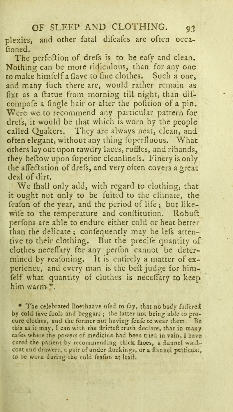 plexies, and other fatal difeafes are often occa- fioned. The perfe(5lion of drefs is to be eafy and clean. Nothing can be more ridiculous, than for any one to make himfelf a flave to fine clothes. Such a one, and many fuch there are, would rather remain as fixt as a ftatue from morning till night, than dif- compofe a fingle hair or alter the pofition of a pin. Were we to recommend any particular pattern for drefs, it would be that which is worn by the people called Quakers. They are always neat, clean, and often elegant, without any thing fuperfiuous. What others layout upon tawdry laces, ruffles, and ribands, they beflowupon fuperior cleanlinefs. Finery is only the affedation of drefs, and very often covers a great deal of dirt. We (hall only add, with regard to clothing, that it ought not only to be fuited to the climate, the feafon of the year, and the period of life; but like- wife to the temperature and conffitution. Robufl: perfons are able to endure either cold or heat better than the delicate; confequently may be lefs atten- tive to their clothing. But the precife quantity of clothes necefiary for any perfon cannot be deter- mined by reafoning. It is entirely a matter of ex- perience, and every man is the bed judge for him- felf what quantity of clothes is necelTary to keep him warniv'^. * The celebrated Boerhaave iifed to fay, that no body fuffered by cold fave fools and beggars; the latter not being able to pro- cure clothes, and the former not having fenfe to wear them. Be this as it may, I can with the flriflell truth declare, that in many cafes where the powers of medicine had been tried in vain, I have cured the patient by recommending thick ftioes, a flannel waifl- coat and drawers, a pair of under llockings, or a flannel petticoat, to be worn during the cold feafon at leail.