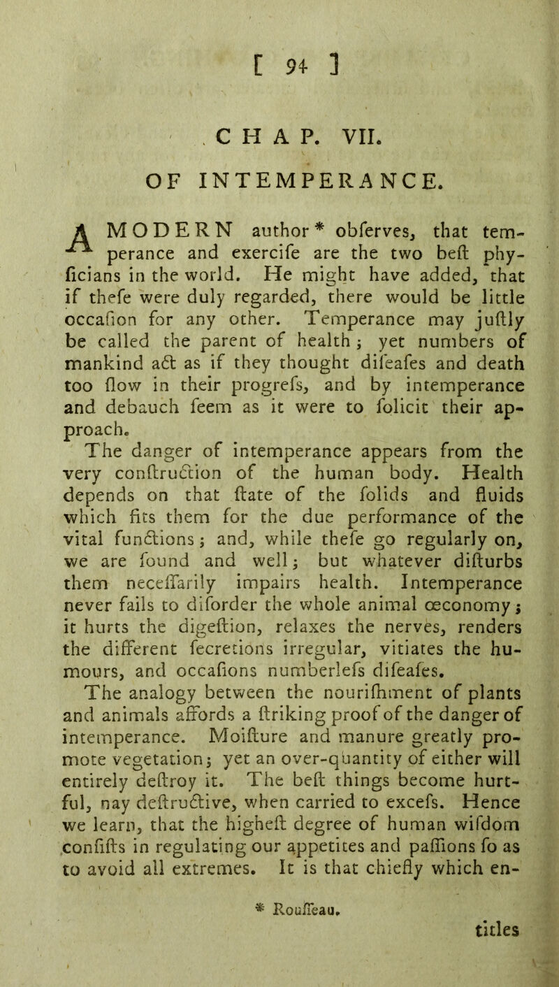 [ 94- ] CHAP. VII. OF INTEMPERANCE. A MODERN author * obferves, that tem- perance and exercife are the two beft phy- ficians in the world. He nnight have added, that if thefe were duly regarded, there would be little occafion for any other. Temperance may juftly be called the parent of health ; yet numbers of mankind ad as if they thought difeafes and death too flow in their progrefs, and by intemperance and debauch feem as it were to folicit their ap- proach. The danger of intemperance appears from the very conftrudion of the human body. Health depends on that (late of the folids and fluids which fits them for the due performance of the vital fundions; and, while thefe go regularly on, we are found and well; but whatever difturbs them neceflarily impairs health. Intemperance never fails to diforder the whole animal oeconomy j it hurts the digeftion, relaxes the nerves, renders the different fecretions irregular, vitiates the hu- mours, and occafions numberlefs difeafes. The analogy between the nourifnment of plants and animals affords a ftriking proof of the danger of intemperance. Moiflure and manure greatly pro- mote vegetation; yet an over-quantity of either will entirely deftroy it. The befl; things become hurt- ful, nay deftrudive, when carried to excefs. Hence we learn, that the highefl degree of human wifdorn confifls in regulating our appetites and paffions fo as to avoid all extremes. It is that chiefly which en- Rou/Teau. titles