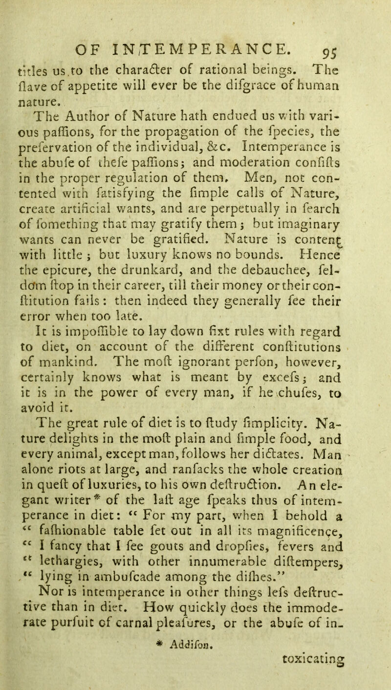 titles us,to the charadler of rational beings. The flave of appetite will ever be the difgrace of human nature. The Author of Nature hath endued us v;ith vari- ous paffions, for the propagation of the fpecies^, the prefervation of the individual &c. Intemperance is theabufeof thefe pafiions; and moderation confifts in the proper regulation of them. Men, not con- tented with fatisfying the fimple calls of Nature, create artificial wants, and are perpetually in fearch of fomething that may gratify them 5 but imaginary wants can never be gratified. Nature is conten^ with little ; but luxury knovs^s no bounds. Hence the epicure, the drunkard, and the debauchee, fel- dam flop in their career, till their money or their con- fiitution fails: then indeed they generally fee their error when too late. It is impofiible to lay down fixt rules with regard to diet, on account of the different conftitutions of mankind. The moft: ignorant perfon, however, certainly knows what is meant by excefs^ and it is in the power of every man, if he chufes, to avoid it. The great rule of diet is to fiudy fimplicity. Na- ture delights in the mod plain and fimple food, and every animal, except man, follows her didtates. Man alone riots at large, and ranfacks the whole creation in quefl: of luxuries, to his own dedrudlion. An ele- gant writer^ of the lad age fpeaks thus of intem- perance in diet: For my part, when I behold a fafhionable table fet out in all its magnificence, I fancy that I fee gouts and dropfies, fevers and lethargies, with other innumerable didempers, lying in ambufcade among the difhes.*' Nor is intemperance in other things lefs dedruc- tive than in diet. How quickly does the immode- rate purfuic of carnal pleasures, or the abufe of in- * AdiJiron, toxicating
