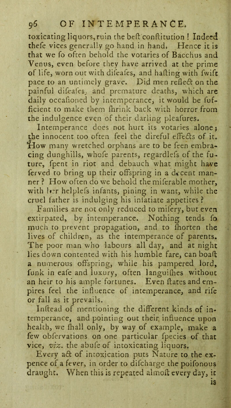 toxicating liquors,ruin the befi: confliitution ! Indeed thefe vices generally go hand in hand* Hence it is that we fo often behold the votaries of Bacchus and Venus, even before they have arrived at the prime of life, worn our with difeafes, and hading with fwift pace to an untimely grave. Did men refledl on the painful difeafes^, and premature deaths, which are daily occafioned by intemperance, it would be fuf- ficient to make them fhrink back with horror from the indulgence even of their darling pleafures. Intemperance does not hurt its votaries alone 5 the innocent too often feel the direful effedls of it. idow many wretched orphans are to be feen embra« cing dunghills, whofe parents, regardlefs of the fu- ture, fpent in riot and debauch what might have ferved to bring up their offspring in a d<icent man- ner ? How often do we behold the miferable mother, with I«^r helplefs infants, pining in want, while the cruel father is indulging his infatiate appetites ? Families are not only reduced to mifery, but even extirpated, by intemperance. Nothing tends fo much to prevent propagation, and to fhorten the lives of children, as the intemperance of parents. The poor man who labours all day, and at night lies down contented with his humble fare, can boafl a numerous offspring, while his pampered lord, funk in eafe and luxury, often languifhes without an heir to his ample fortunes. Even dates and em- pires feel the influence of intemperance, and rife or fall as it prevails. Inftead of mentioning the different kinds of in- temperance, and pointing out their, influence upon health, we fhall only, by way of example, make a few obfervations on one particular fpecies of that vice, viz. the abufeof intoxicating liquors. Every a6l of intoxication puts Nature to the ex- pence of a fever, in order to difeharge the poifonous draught. When this is repeated almoft every day, it is