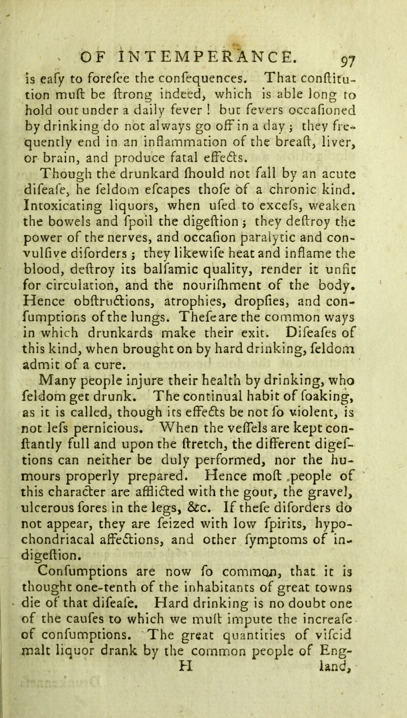 5s eafy to forefee the confequences. That conftitu- tion muft be ftrong ihdeed> which is able Jong to hold out under a daily fever ! but fevers occafioned by drinking do not always go off in a day ; they fre- quently end in an inflammation of the breafl, liver, or brain, and produce fatal effedls. Though the drunkard fhould not fall by an acute difeafe, he feldom efcapes thofe of a chronic kind. Intoxicating liquors, when ufed to excefs, weaken the bowels and fpoil the digeftion 5 they deflrroy the power of the nerves, and occafion paralytic and con- vulfive diforders; they likewife heat and inflame the blood, deflroy its balfamic quality, render it unfit for circulation, and the nourifhment of the body. Hence obftrudlions, atrophies, dropfies, and con- fumptions of the lungs. Thefeare the common ways in which drunkards make their exit. Difeafes of this kind, when brought on by hard drinking, feldom admit of a cure. Many people injure their health by drinking, who feldom get drunk. The continual habit of foaking, as it is called, though its effefls be not fo violent, is not lefs pernicious. When the vefifels are kept con- ftantly full and upon the ftretch, the different digef- tions can neither be duly performed, nor the hu- mours properly prepared. Hence moft ^people of this character are afflidled with the gout, the gravel, ulcerous fores in the legs, If thefe diforders do not appear, they are feized with low fpirits, hypo- chondriacal affections, and other fymptoms of in- digeftion, Confumptions are now fo common, that it is thought one-tenth of the inhabitants of great towns die of that difeafe. Hard drinking is no doubt one of the caufes to which we muft impute the increafe of confumptions. The great quantities of vifeid malt liauor drank by the common people of Eng- H land.