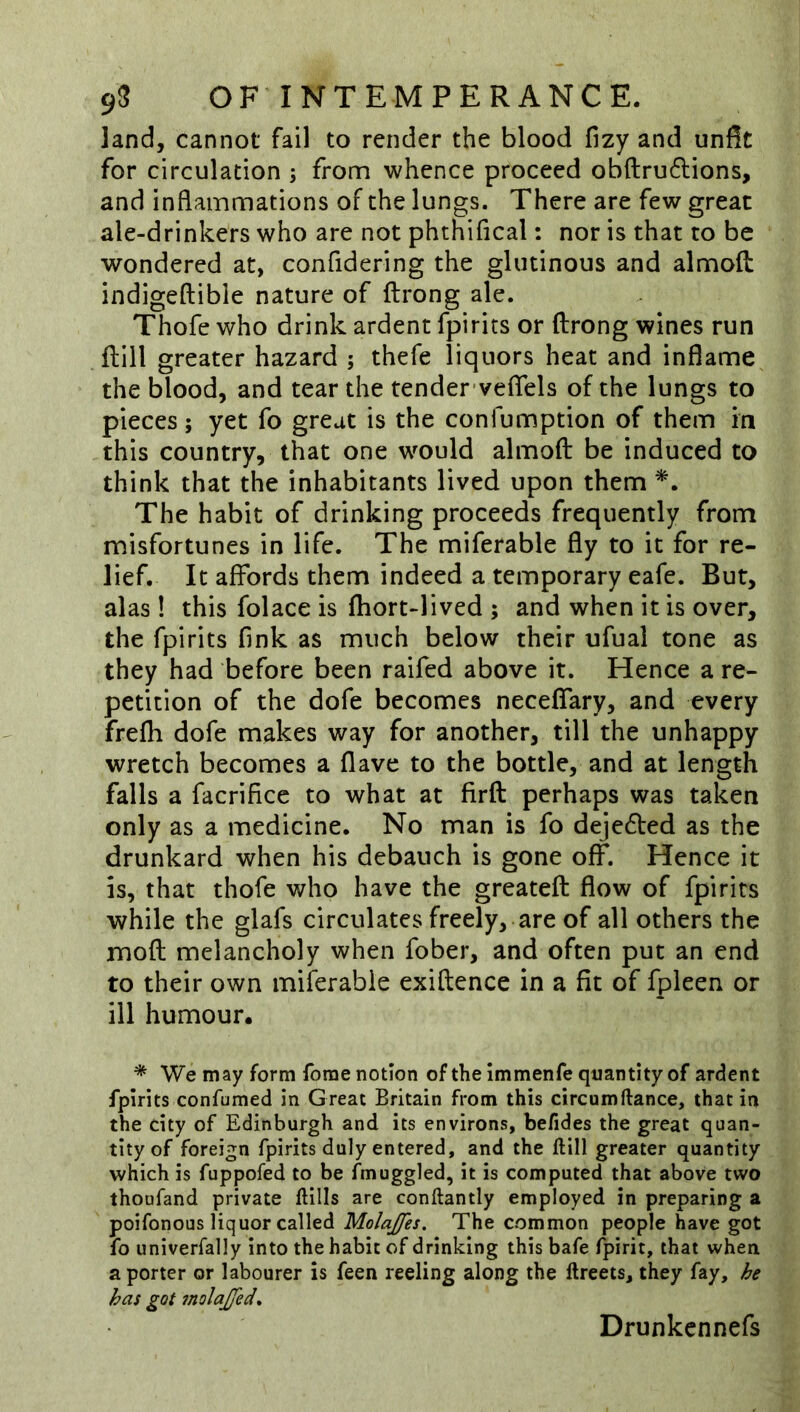 land, cannot fail to render the blood fizy and unfit for circulation ; from whence proceed obftru6lions, and inflammations of the lungs. There are few great ale-drinkers who are not phthifical: nor is that to be wondered at, confidering the glutinous and almoft indigeftible nature of ftrong ale. Thofe who drink ardent fpirits or ftrong wines run ftill greater hazard ; thefe liquors heat and inflame the blood, and tear the tender'veflels of the lungs to pieces; yet fo great is the confumption of them in this country, that one w^ould almoft be induced to think that the inhabitants lived upon them The habit of drinking proceeds frequently from misfortunes in life. The miferable fly to it for re- lief. It affords them indeed a temporary eafe. But, alas 1 this folace is ftiort-lived ; and when it is over, the fpirits fink as much below their ufual tone as they had before been raifed above it. Hence a re- petition of the dofe becomes neceffary, and every frefh dofe makes way for another, till the unhappy wretch becomes a Have to the bottle, and at length falls a facrificc to what at firft perhaps was taken only as a medicine. No man is fo deje6bed as the drunkard when his debauch is gone off. Hence it is, that thofe who have the greateft flow of fpirits while the glafs circulates freely, are of all others the moft melancholy when fober, and often put an end to their own miferable exiftence in a fit of fpleen or ill humour. * We may form forae notion of the immenfe quantity of ardent fpirits confumed in Great Britain from this circumftance, that in the city of Edinburgh and its environs, befides the great quan- tity of foreign fpirits duly entered, and the ftill greater quantity which is fuppofed to be fmuggled, it is computed that above two thoufand private ftills are conftantly employed in preparing a poifonous liquor called Molajfes. The common people have got fo univerfally into the habit of drinking this bafe fpirit, that when a porter or labourer is feen reeling along the ftreets, they fay, he has got molajjed* Drunkcnnefs