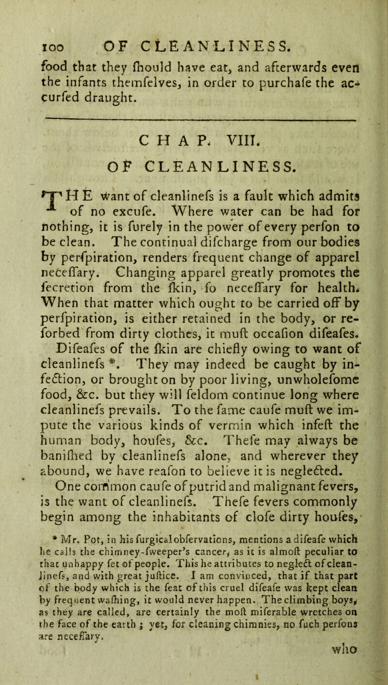 food that they fhould have eat, and afterwards even the infants themfeives^ in order to purchafe the ac- curfed draught. CHAP. VIIL OP CLEANLINESS. H E \^ant of cleanlinefs is a fault which admits of no excufe. Where water can be had for nothing, it is furely in the power of every perfon to be clean. The continual difcharge from our bodies by perfpiration, renders frequent change of apparel necefTary. Changing apparel greatly promotes the fecrction from the fkin, fo necelTary for health. When that matter which ought to be carried off by perfpiration, is either retained in the body, or re- ibrbed from dirty clothes, it muft occafion difeafes. Difeafes of the fkin are chiefly owing to want of cleanlinefs They may indeed be caught by in- fe(5lion, or brought on by poor living, unwholefomc food, &c. but they will feldom continue long where cleanlinefs prevails. To the fame caufe muft we im- pute the various kinds of vermin which infeft the human body, houfes, &c. Thefe may always be banilbcd by cleanlinefs alone, and wherever they abound, we have reafon to believe it is negleded. One common caufe of putrid and malignant fevers, is the want of cleanlinefs. Thefe fevers commonly begin among the inhabitants of clofe dirty houfes, * Mr. Pot, in his furgicalobfervatlons, mentions a difeafe which he calls the chimney-fweeper’s cancer^ as it is almoft peculiar to that unhappy fet of people. This he attributes to negleft of clean- Jinefs, and with great juftice. I am convinced, that if that part of the body which is the feat of this cruel difeafe was kept clean by frequent walhing, it would never happen. The climbing boys^ as they are called, are certainly the moft miferable wretches on the face of the earth ; yet, for cleaning chimnies, no fuch perfons are necefiary. who