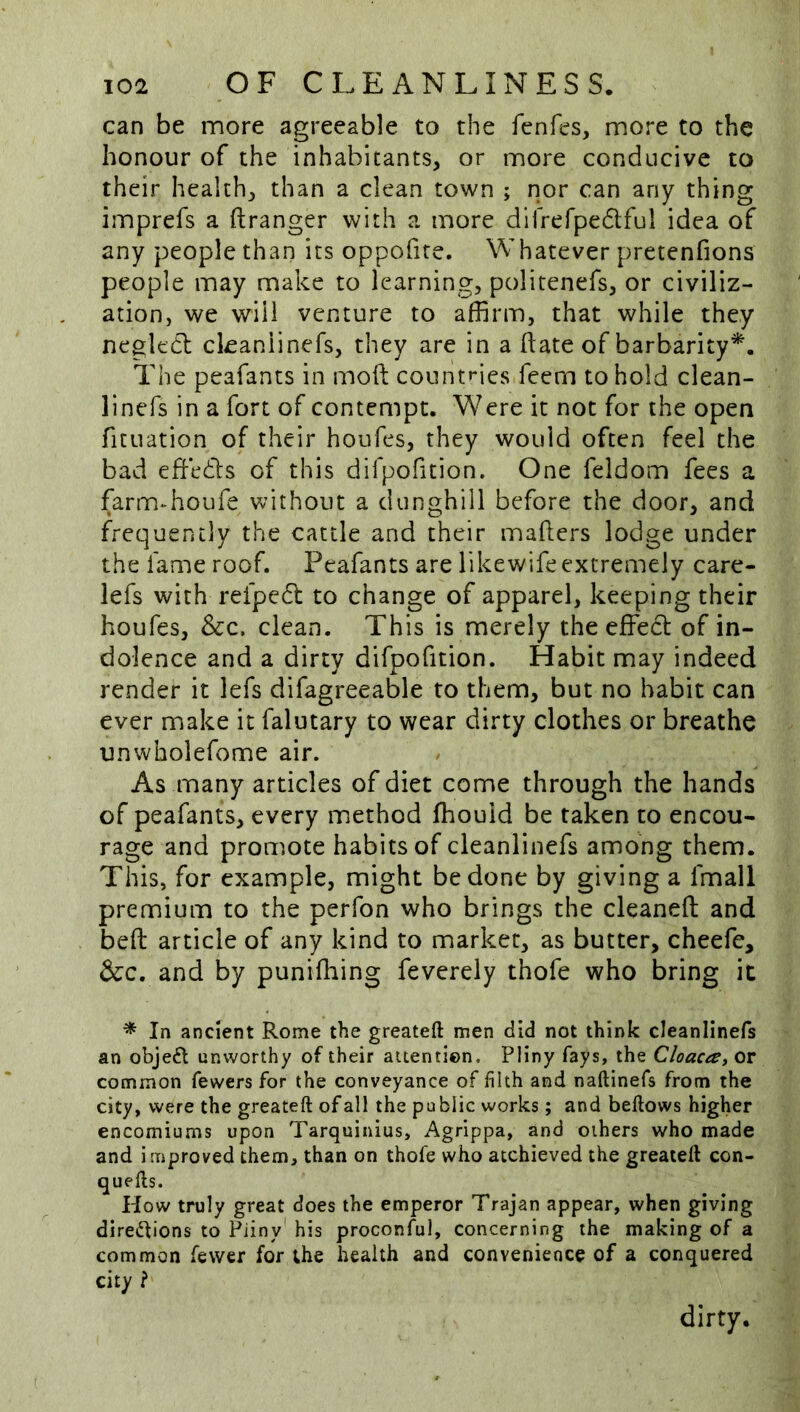 can be more agreeable to the fenfes, more to the honour of the inhabitants, or more conducive to their health, than a clean town ; nor can any thing imprefs a ftranger with a more difrerpedlful idea of any people than its oppofite. Whatever pretenfions people may make to learning, politenefs, or civiliz- ation, we will venture to affirm, that while they negledl ckaniinefs, they are in a date of barbarity^. The peafants in moft count»*ies feem to hold clean- linefs in a fort of contempt. Were it not for the open fituation of their houfes, they would often feel the bad effedls of this difpofition. One feldom fees a farmdioufe without a dunghill before the door, and frequently the cattle and their mafters lodge under the lame roof. Peafants are likewife extremely care- lefs with refpedl to change of apparel, keeping their houfes. See. clean. This is merely the effecl of in- dolence and a dirty difpofition. Habit may indeed render it lefs difagreeable to them, but no habit can ever make it falutary to wear dirty clothes or breathe unwholefome air. As many articles of diet come through the hands of peafants, every method fhouid be taken to encou- rage and promote habits of cleanlinefs among them. This, for example, might be done by giving a fmall premium to the perfon who brings the cleaned and bed article of any kind to marker, as butter, cheefe. See, and by punifhing feverely thofe who bring it * In ancient Rome the greateft men did not think cleanlinefs an objeft unworthy of their attention, Pliny fays, the Cloaca, or common fewers for the conveyance of filth and naftinefs from the city, were the greateft of all the public works; and beftows higher encomiums upon Tarquinius, Agrippa, and others who made and improved them, than on thofe who atchieved the greateft con- quefts. How truly great does the emperor Trajan appear, when giving dire^fions to Pliny' his proconful, concerning the making of a common fewer for ;he health and convenience of a conquered city ? dirty.