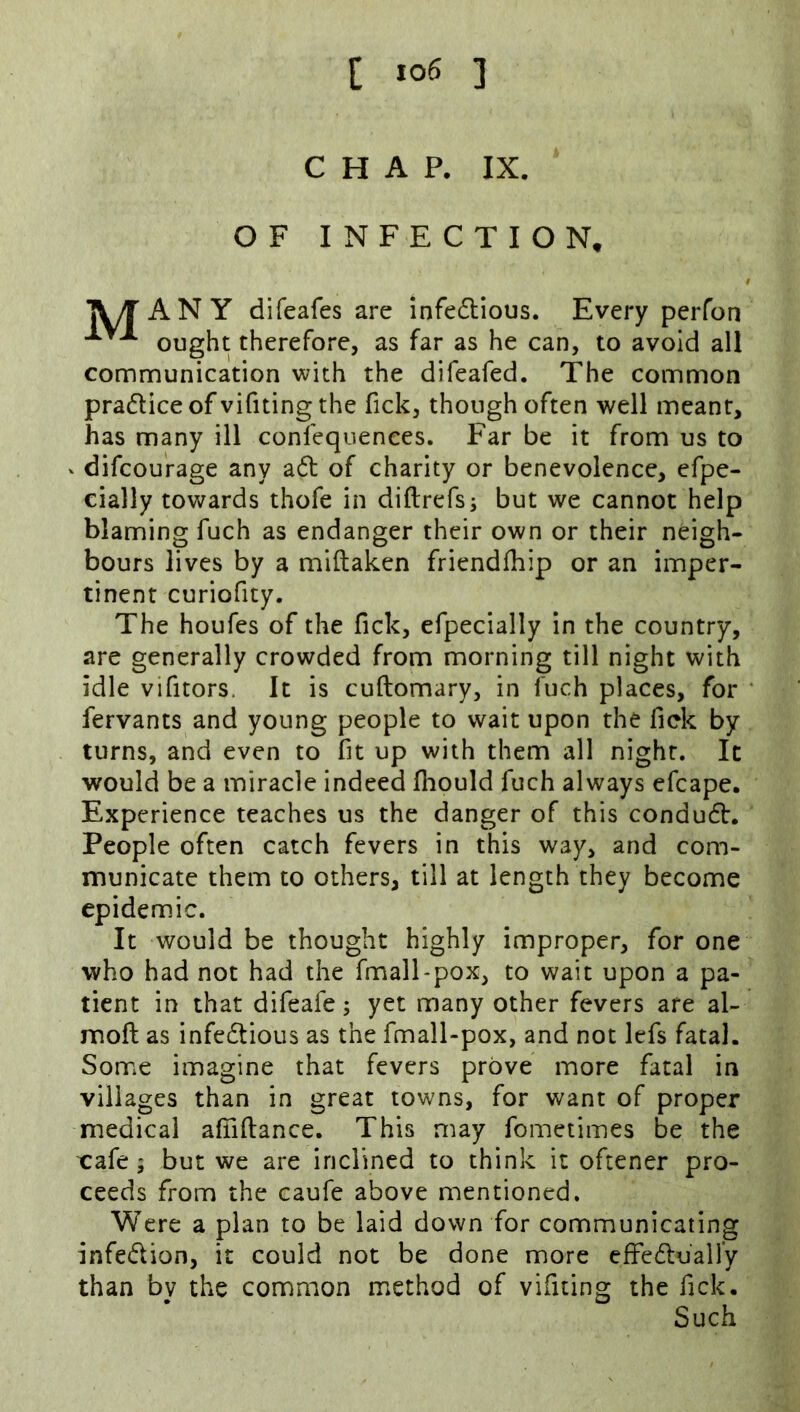 CHAP. IX. OF INFECTION. TV/TANY difeafes are infe6lious. Every perfon ought therefore, as far as he can, to avoid all communication with the difeafed. The common practice of vifiting the fick, though often well meant, has many ill confequences. Far be it from us to - difcou'rage any a6l of charity or benevolence, efpe- cially towards thofe in diftrefs; but we cannot help blaming fuch as endanger their own or their neigh- bours lives by a mlftaken friendfliip or an imper- tinent curiofity. The houfes of the fick, efpecially in the country, are generally crowded from morning till night with idle vifitors. It is cuftomary, in fuch places, for ‘ fervants and young people to wait upon the fick by turns, and even to fit up with them all night. It would be a miracle indeed fliould fuch always efcape. Experience teaches us the danger of this condudr. People often catch fevers in this way, and com- municate them to others, till at length they become epidemic. It would be thought highly improper, for one who had not had the fmall-pox, to wait upon a pa- tient in that difeafe; yet many other fevers are al- moft as infedtious as the fmall-pox, and not lefs fatal. Some imagine that fevers prove more fatal in villages than in great towns, for want of proper medical afnftance. This may fometimes be the xafe; but we are inclined to think it oftener pro- ceeds from the caufe above mentioned. Were a plan to be laid down for communicating infedion, it could not be done more effedluaHy than by the common method of vifiting the fick. Such