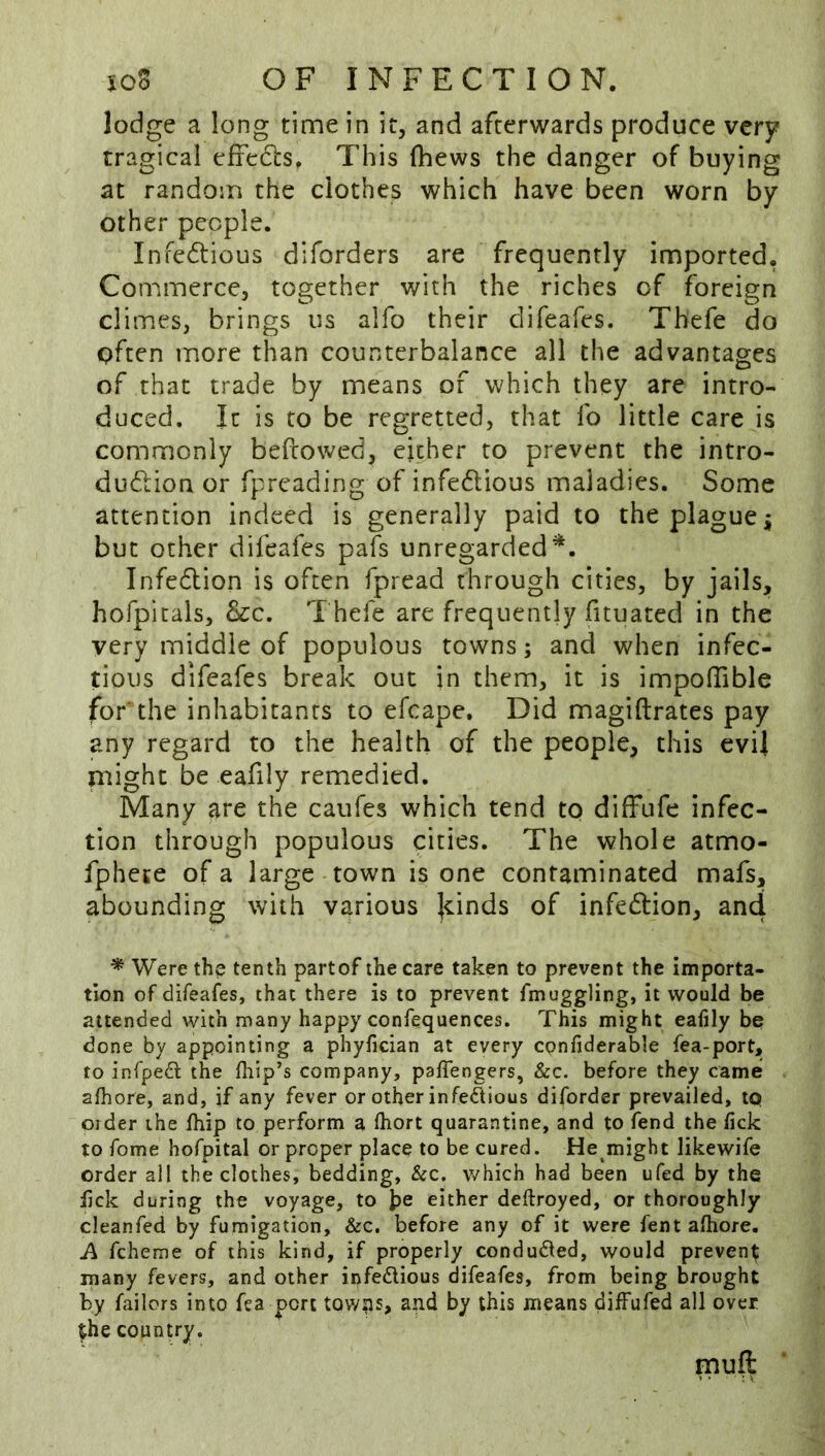 lodge a long time in it, and afterwards produce very tragical efredbs. This fhews the danger of buying at random the clothes which have been worn by other people. Infectious diforders are frequently imported, Commerce, together with the riches of foreign climes, brings us alfo their difeafes. Thefe do often more than counterbalance all the advantages of that trade by means of which they are intro- duced. It is to be regretted, that fo little care is commonly beftowed, either to prevent the intro- ducftion or fpreading of infeftious maladies. Some attention indeed is generally paid to the plague ^ but other difeafes pafs unregarded*. Infedion is often fpread through cities, by jails, hofpicals, &c. T hefe are frequently fituated in the very middle of populous towns; and when infec- tious difeafes break out jn them, it is impofTible for* the inhabitants to efcape. Did magiftrates pay any regard to the health of the people, this evil might be eafily remedied. Many are the caufes which tend to diffufe infec- tion through populous cities. The whole atmo- fphete of a large town is one contaminated mafs, abounding with various |dnds of infedion, and * Were the tenth partof the care taken to prevent the importa- tion of difeafes, that there is to prevent fmuggling, it would be attended with many happy confequences. This might eafily be done by appointing a phyfician at every cpnfiderable fea-port, to infpedl the fliip’s company, paffengers, &c. before they came alhore, and, if any fever or other infedious diforder prevailed, tp Older the Ihip to perform a Ihort quarantine, and to fend the lick to Tome hofpital or proper place to be cured. He might likewife order all the clothes, bedding, &c. which had been ufed by the lick during the voyage, to ]?e either deftroyed, or thoroughly cleanfed by fumigation, &c. before any of it were fent alhore. A fcheme of this kind, if properly condu6led, would prevent many fevers, and other infedious difeafes, from being brought by failcrs into fea port tow?is, and by this means diffufed all over the country. muft