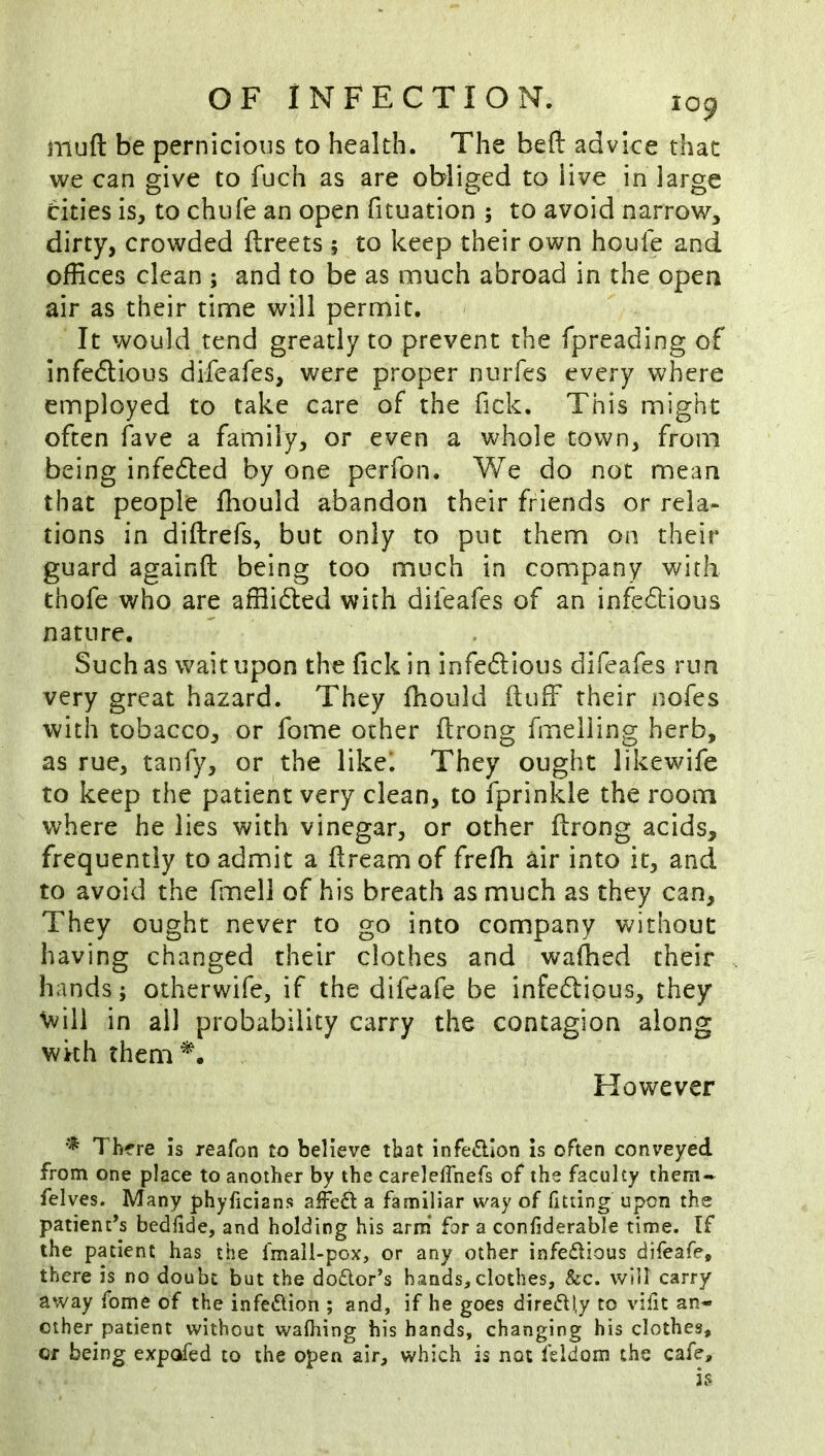 mufl: be pernicious to health. The beft advice that we can give to fuch as are obliged to live in large cities is, to chufe an open fituation ; to avoid narrow, dirty, crowded flreets; to keep their own houfe and offices clean ; and to be as much abroad in the open air as their time will permit. It would tend greatly to prevent the fpreading of infedlious difeafes, were proper nurfes every where employed to take care of the Tick. This might often fave a family, or even a whole town, from being infedled by one perfon. We do not mean that people fhould abandon their friends or rela- tions in diftrefs, but only to put them on their guard againfl: being too much in company with thofe who are afflidled with difeafes of an infedlious nature. Such as wait upon the lick in infedlious difeafes run very great hazard. They fhould fluff their nofes with tobacco, or fome other ftrong fmeliing herb, as rue, tanfy, or the likel They ought likewife to keep the patient very clean, to fprinkle the room where he lies with vinegar, or other flrong acids, frequently to admit a flream of frefh air into it, and to avoid the fmell of his breath as much as they can. They ought never to go into company without having changed their clothes and waffied their hands; otherwife, if the difeafe be infe6lipus, they \vili in all probability carry the contagion along with them However ^ There is reafon to believe that infedlon is often conveyed from one place to another by the carelelTnefs of the faculty them- felves. Many phyficians affeft a familiar way of fitting upon the patient’s bedfide, and holding his arm* for a confiderable time. If the patient has the fmail-pox, or any other infedious difeafe, there is no doubt but the doctor’s hands,clothes, &c. will carry away fome of the infedlion ; and, if he goes dire6ll,y to vifit an- other patient without wafhing his hands, changing his clothes, Cf being expofed to the open air, which is not feldom the cafe.